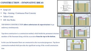 CONSTRUCTION – INNOVATIVE IDEAS
 Top Down Construction Strategy
 Jump Lift
 Slip – forming / Continuous Pour Concrete
 Tallest Crane
 Off- Site Works
TOP DOWN CONSTRUCTION-allows substructure & superstructure to go
underway simultaneously.
Top-down construction is a construction method, which builds the permanent structure
members of the basement along with the excavation from the top to the bottom.
In this case the basement floors are constructed as the excavation progresses. Top-down
construction method which provides the significant saving of the overall construction
time
 