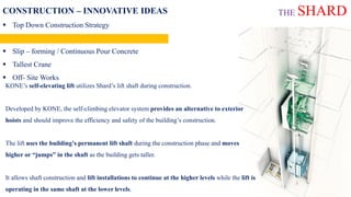 CONSTRUCTION – INNOVATIVE IDEAS
 Top Down Construction Strategy
 Jump Lift
 Slip – forming / Continuous Pour Concrete
 Tallest Crane
 Off- Site Works
KONE’s self-elevating lift utilizes Shard’s lift shaft during construction.
Developed by KONE, the self-climbing elevator system provides an alternative to exterior
hoists and should improve the efficiency and safety of the building’s construction.
The lift uses the building’s permanent lift shaft during the construction phase and moves
higher or “jumps” in the shaft as the building gets taller.
It allows shaft construction and lift installations to continue at the higher levels while the lift is
operating in the same shaft at the lower levels.
THE SHARD
 