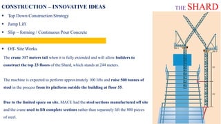 CONSTRUCTION – INNOVATIVE IDEAS
 Top Down Construction Strategy
 Jump Lift
 Slip – forming / Continuous Pour Concrete
 Tallest Crane
 Off- Site Works
The crane 317 meters tall when it is fully extended and will allow builders to
construct the top 23 floors of the Shard, which stands at 244 meters.
The machine is expected to perform approximately 100 lifts and raise 500 tonnes of
steel in the process from its platform outside the building at floor 55.
Due to the limited space on site, MACE had the steel sections manufactured off site
and the crane used to lift complete sections rather than separately lift the 800 pieces
of steel.
THE SHARD
 
