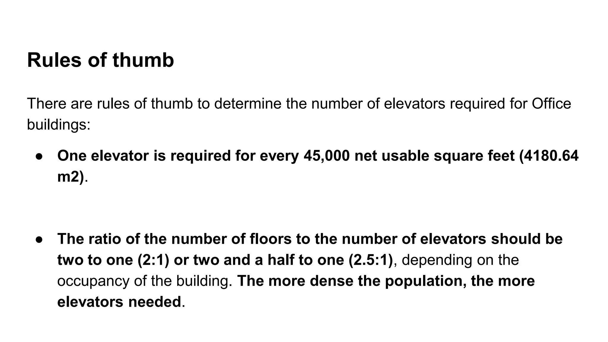 Rules of thumb
There are rules of thumb to determine the number of elevators required for Office
buildings:
● One elevator is required for every 45,000 net usable square feet (4180.64
m2).
● The ratio of the number of floors to the number of elevators should be
two to one (2:1) or two and a half to one (2.5:1), depending on the
occupancy of the building. The more dense the population, the more
elevators needed.