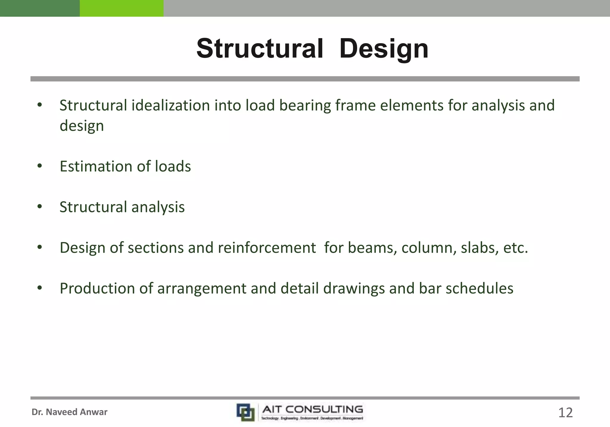 Dr. Naveed Anwar
• Structural idealization into load bearing frame elements for analysis and
design
• Estimation of loads
• Structural analysis
• Design of sections and reinforcement for beams, column, slabs, etc.
• Production of arrangement and detail drawings and bar schedules
Structural Design
12
 