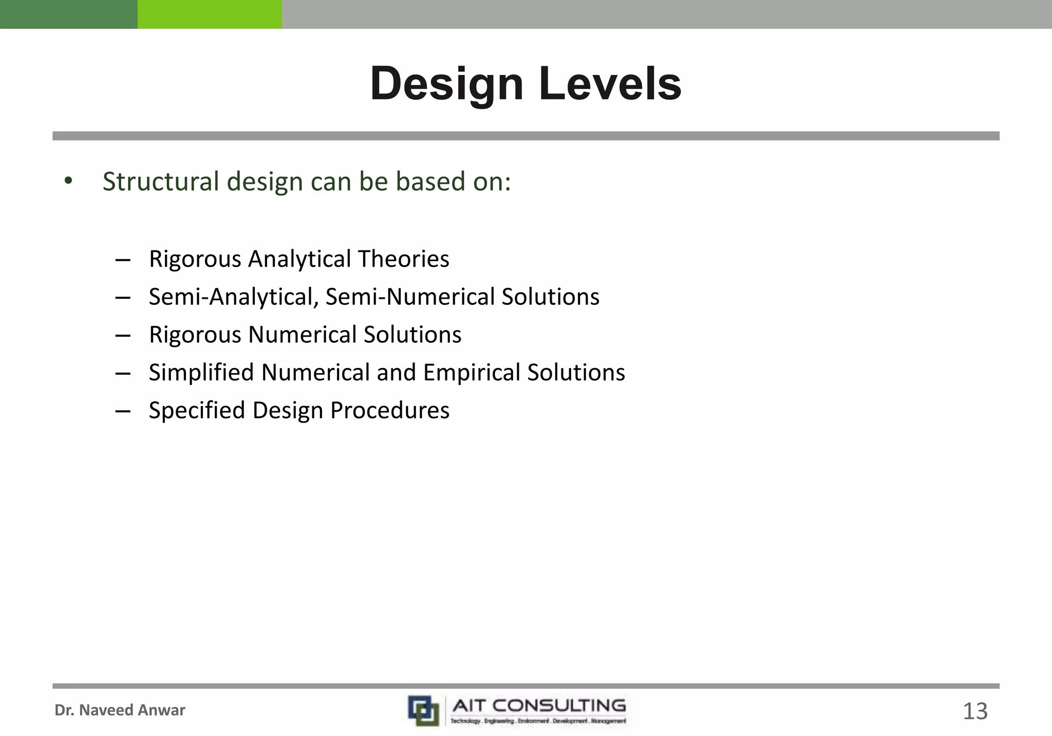 Dr. Naveed Anwar
• Structural design can be based on:
– Rigorous Analytical Theories
– Semi-Analytical, Semi-Numerical Solutions
– Rigorous Numerical Solutions
– Simplified Numerical and Empirical Solutions
– Specified Design Procedures
Design Levels
13
 