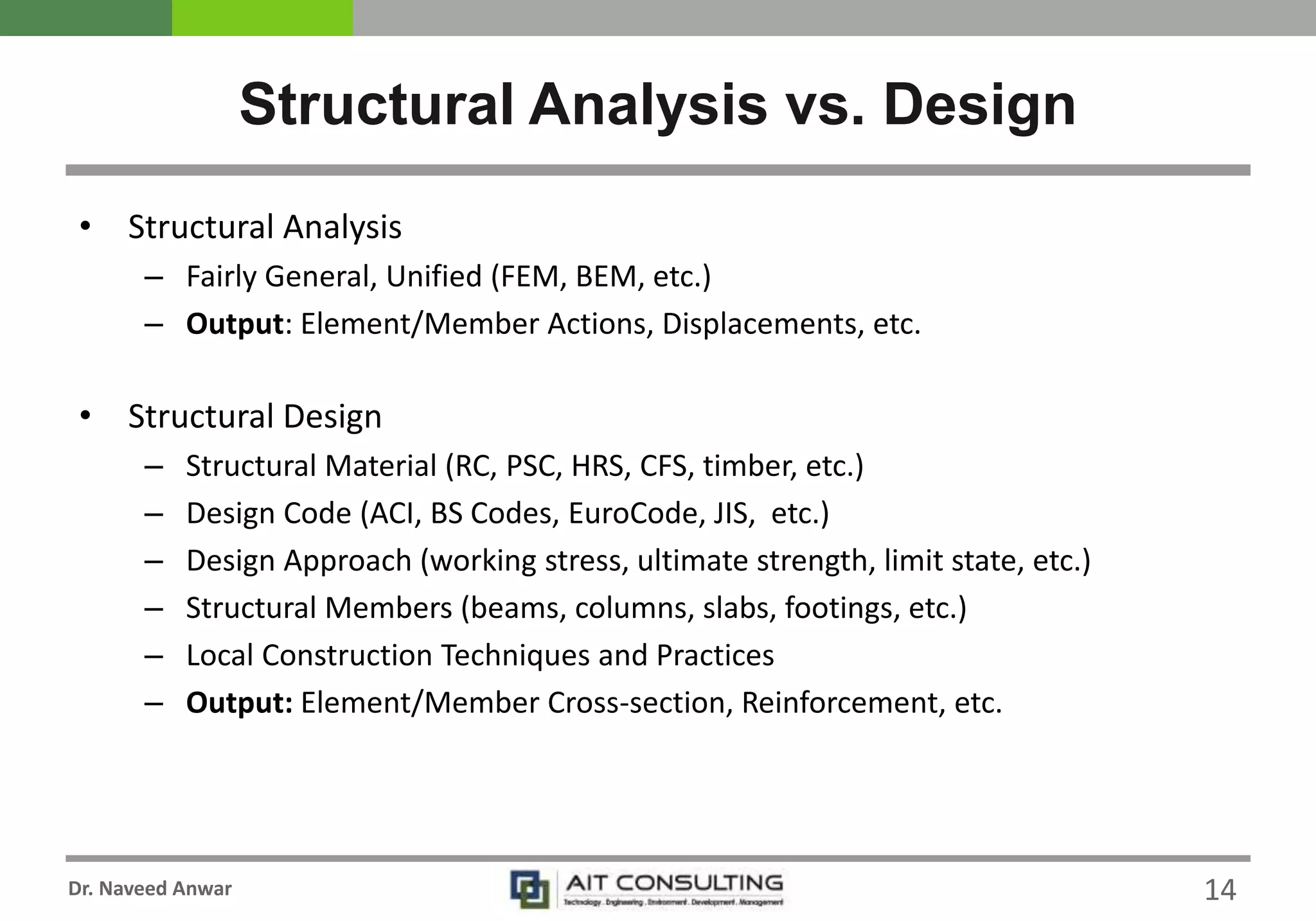 Dr. Naveed Anwar
• Structural Analysis
– Fairly General, Unified (FEM, BEM, etc.)
– Output: Element/Member Actions, Displacements, etc.
• Structural Design
– Structural Material (RC, PSC, HRS, CFS, timber, etc.)
– Design Code (ACI, BS Codes, EuroCode, JIS, etc.)
– Design Approach (working stress, ultimate strength, limit state, etc.)
– Structural Members (beams, columns, slabs, footings, etc.)
– Local Construction Techniques and Practices
– Output: Element/Member Cross-section, Reinforcement, etc.
Structural Analysis vs. Design
14
 