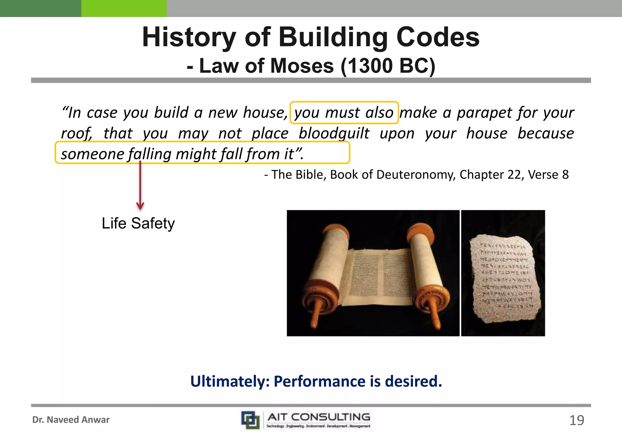 Dr. Naveed Anwar
History of Building Codes
- Law of Moses (1300 BC)
“In case you build a new house, you must also make a parapet for your
roof, that you may not place bloodguilt upon your house because
someone falling might fall from it”.
- The Bible, Book of Deuteronomy, Chapter 22, Verse 8
Life Safety
Ultimately: Performance is desired.
19
 