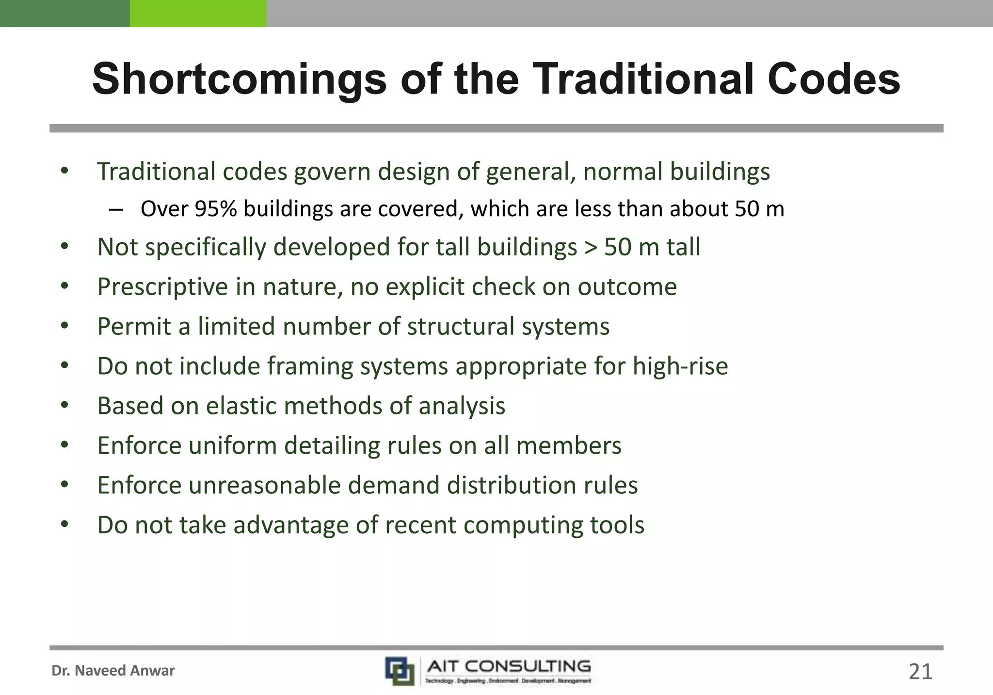 Dr. Naveed Anwar 21
• Traditional codes govern design of general, normal buildings
– Over 95% buildings are covered, which are less than about 50 m
• Not specifically developed for tall buildings > 50 m tall
• Prescriptive in nature, no explicit check on outcome
• Permit a limited number of structural systems
• Do not include framing systems appropriate for high-rise
• Based on elastic methods of analysis
• Enforce uniform detailing rules on all members
• Enforce unreasonable demand distribution rules
• Do not take advantage of recent computing tools
Shortcomings of the Traditional Codes
 