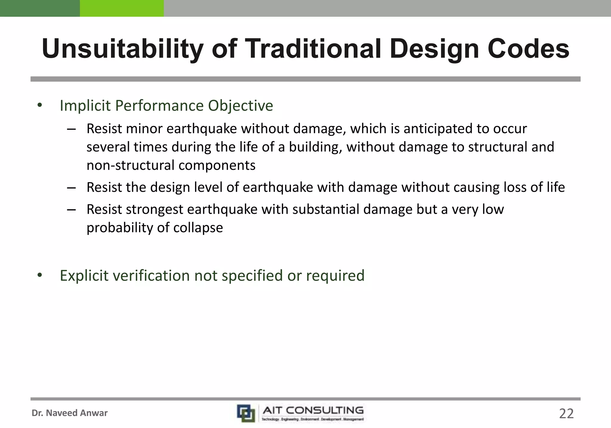 Dr. Naveed Anwar
• Implicit Performance Objective
– Resist minor earthquake without damage, which is anticipated to occur
several times during the life of a building, without damage to structural and
non-structural components
– Resist the design level of earthquake with damage without causing loss of life
– Resist strongest earthquake with substantial damage but a very low
probability of collapse
• Explicit verification not specified or required
Unsuitability of Traditional Design Codes
22
 