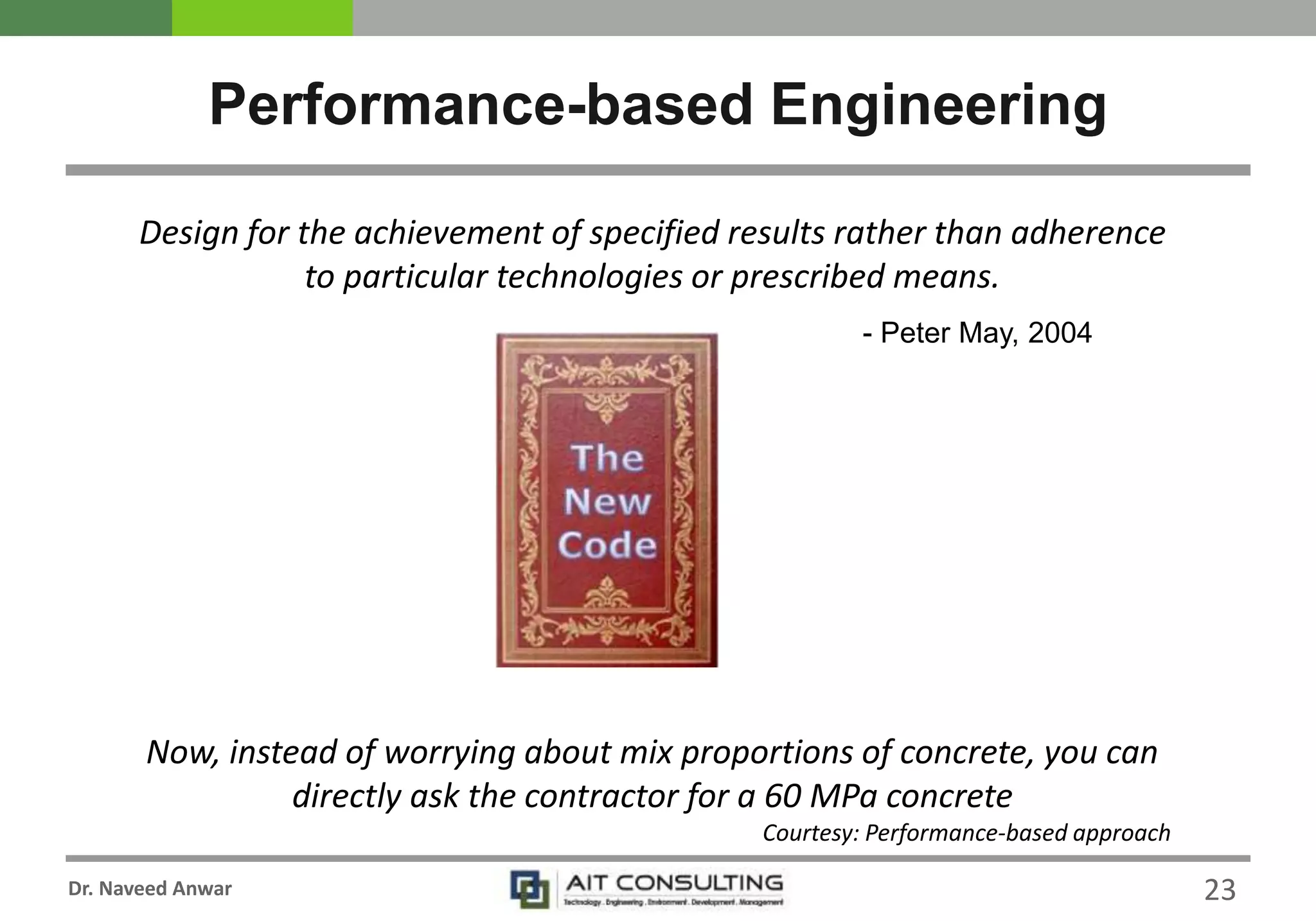 Dr. Naveed Anwar
Performance-based Engineering
Design for the achievement of specified results rather than adherence
to particular technologies or prescribed means.
- Peter May, 2004
Now, instead of worrying about mix proportions of concrete, you can
directly ask the contractor for a 60 MPa concrete
Courtesy: Performance-based approach
23
 