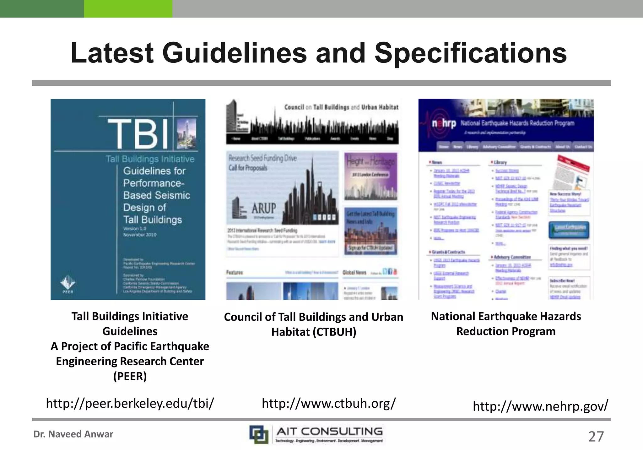 Dr. Naveed Anwar
Latest Guidelines and Specifications
27
http://peer.berkeley.edu/tbi/
Tall Buildings Initiative
Guidelines
A Project of Pacific Earthquake
Engineering Research Center
(PEER)
Council of Tall Buildings and Urban
Habitat (CTBUH)
http://www.ctbuh.org/
National Earthquake Hazards
Reduction Program
http://www.nehrp.gov/
 