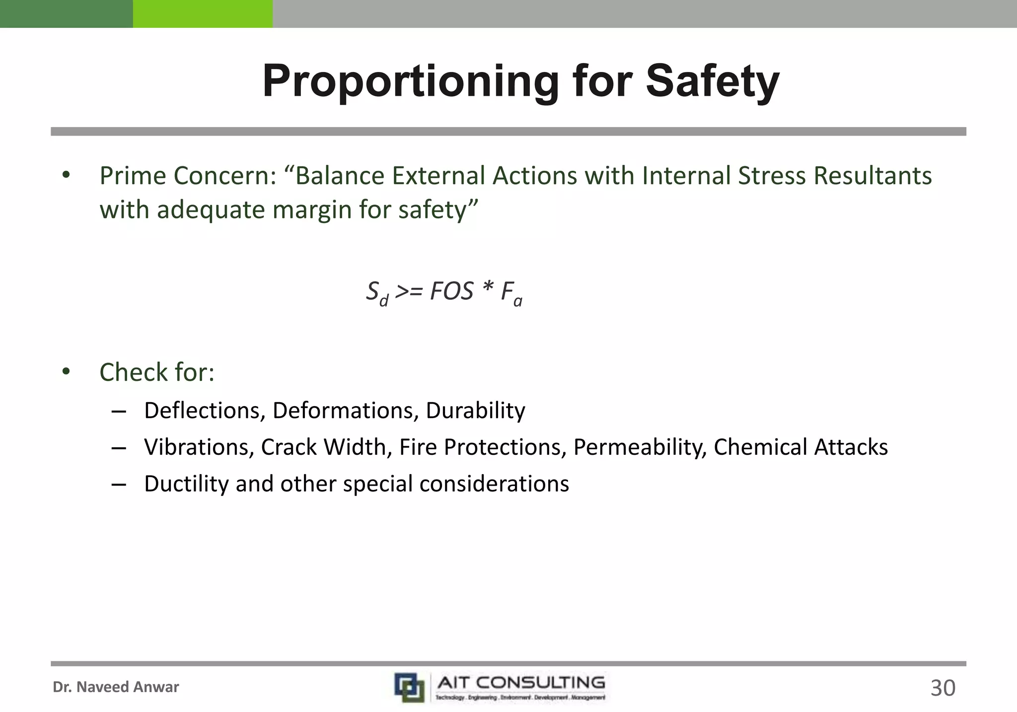 Dr. Naveed Anwar
• Prime Concern: “Balance External Actions with Internal Stress Resultants
with adequate margin for safety”
Sd >= FOS * Fa
• Check for:
– Deflections, Deformations, Durability
– Vibrations, Crack Width, Fire Protections, Permeability, Chemical Attacks
– Ductility and other special considerations
Proportioning for Safety
30
 