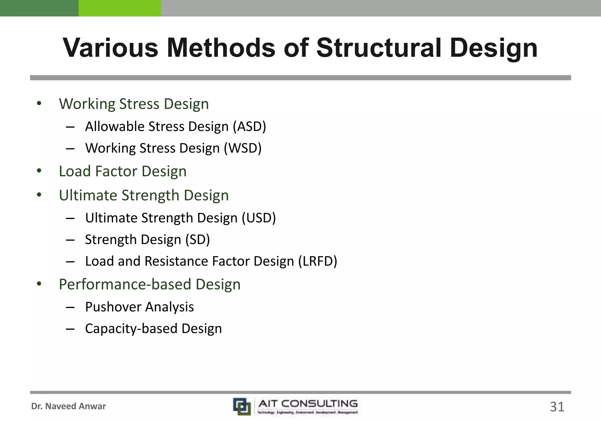 Dr. Naveed Anwar
• Working Stress Design
– Allowable Stress Design (ASD)
– Working Stress Design (WSD)
• Load Factor Design
• Ultimate Strength Design
– Ultimate Strength Design (USD)
– Strength Design (SD)
– Load and Resistance Factor Design (LRFD)
• Performance-based Design
– Pushover Analysis
– Capacity-based Design
Various Methods of Structural Design
31
 