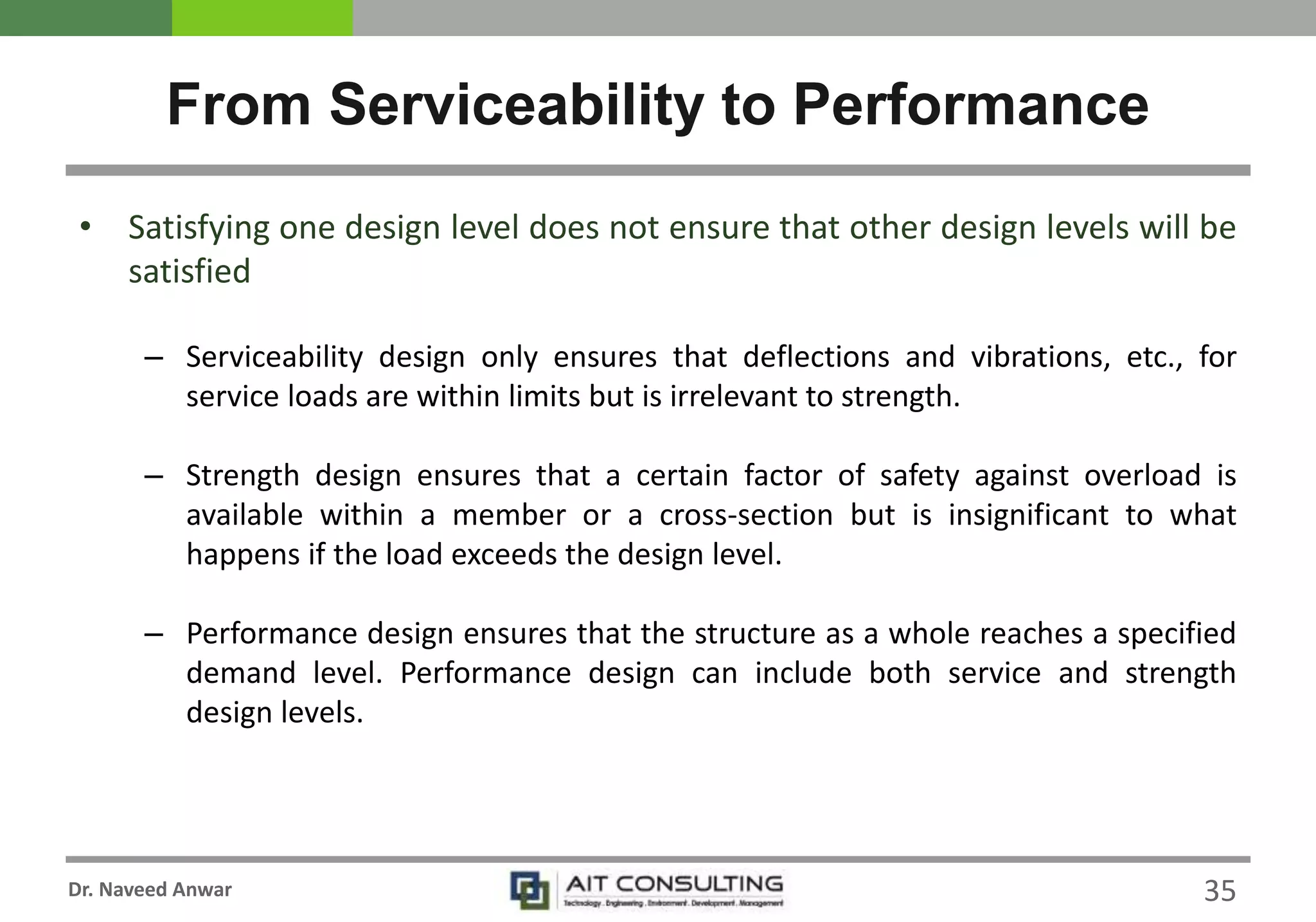 Dr. Naveed Anwar
• Satisfying one design level does not ensure that other design levels will be
satisfied
– Serviceability design only ensures that deflections and vibrations, etc., for
service loads are within limits but is irrelevant to strength.
– Strength design ensures that a certain factor of safety against overload is
available within a member or a cross-section but is insignificant to what
happens if the load exceeds the design level.
– Performance design ensures that the structure as a whole reaches a specified
demand level. Performance design can include both service and strength
design levels.
From Serviceability to Performance
35
 