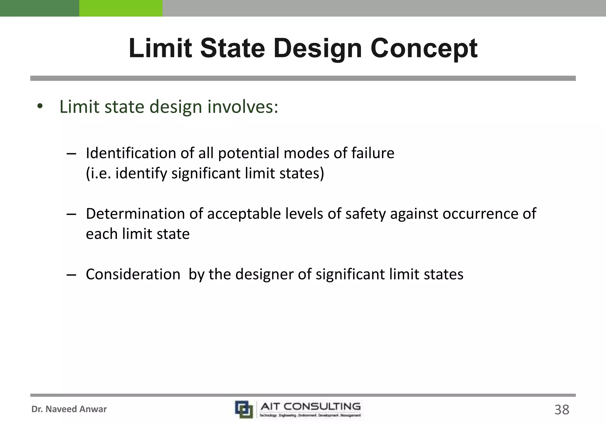 Dr. Naveed Anwar
• Limit state design involves:
– Identification of all potential modes of failure
(i.e. identify significant limit states)
– Determination of acceptable levels of safety against occurrence of
each limit state
– Consideration by the designer of significant limit states
Limit State Design Concept
38
 