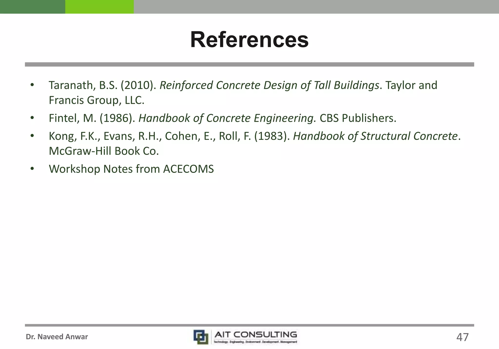 Dr. Naveed Anwar
• Taranath, B.S. (2010). Reinforced Concrete Design of Tall Buildings. Taylor and
Francis Group, LLC.
• Fintel, M. (1986). Handbook of Concrete Engineering. CBS Publishers.
• Kong, F.K., Evans, R.H., Cohen, E., Roll, F. (1983). Handbook of Structural Concrete.
McGraw-Hill Book Co.
• Workshop Notes from ACECOMS
References
47
 