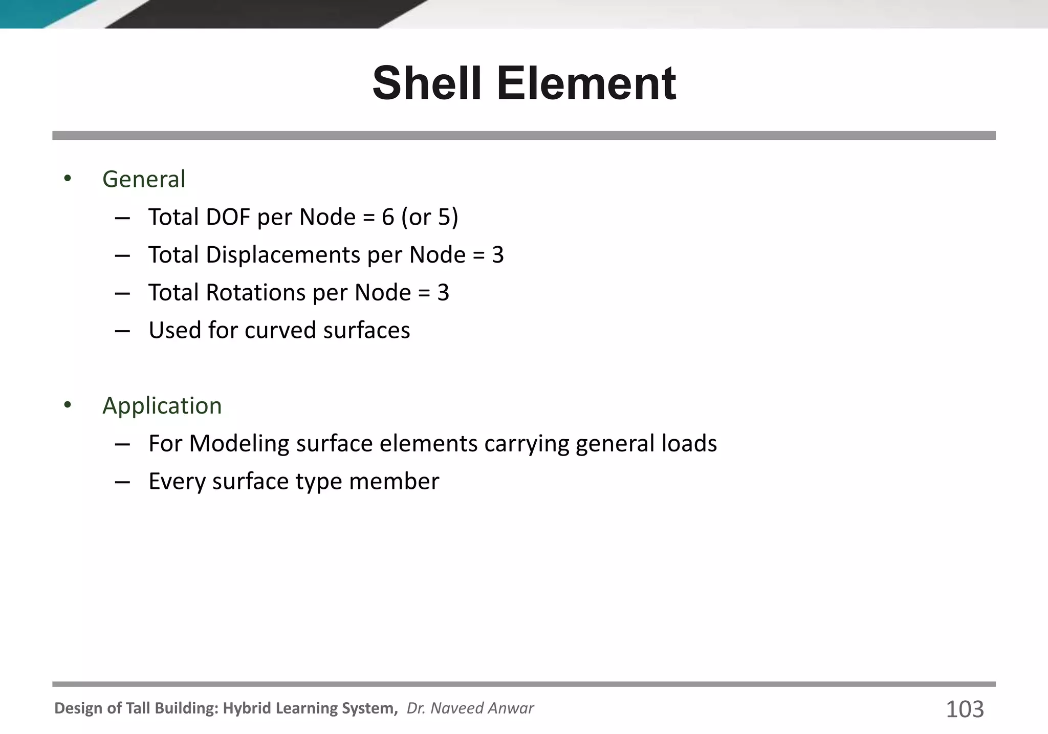 Design of Tall Building: Hybrid Learning System, Dr. Naveed Anwar 103
• General
– Total DOF per Node = 6 (or 5)
– Total Displacements per Node = 3
– Total Rotations per Node = 3
– Used for curved surfaces
• Application
– For Modeling surface elements carrying general loads
– Every surface type member
Shell Element
 