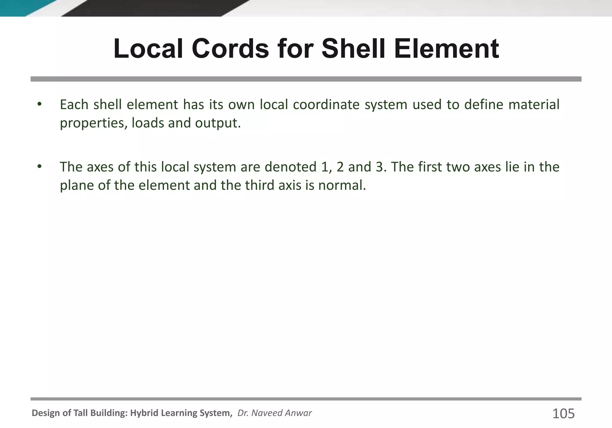 Design of Tall Building: Hybrid Learning System, Dr. Naveed Anwar 105
• Each shell element has its own local coordinate system used to define material
properties, loads and output.
• The axes of this local system are denoted 1, 2 and 3. The first two axes lie in the
plane of the element and the third axis is normal.
Local Cords for Shell Element
 