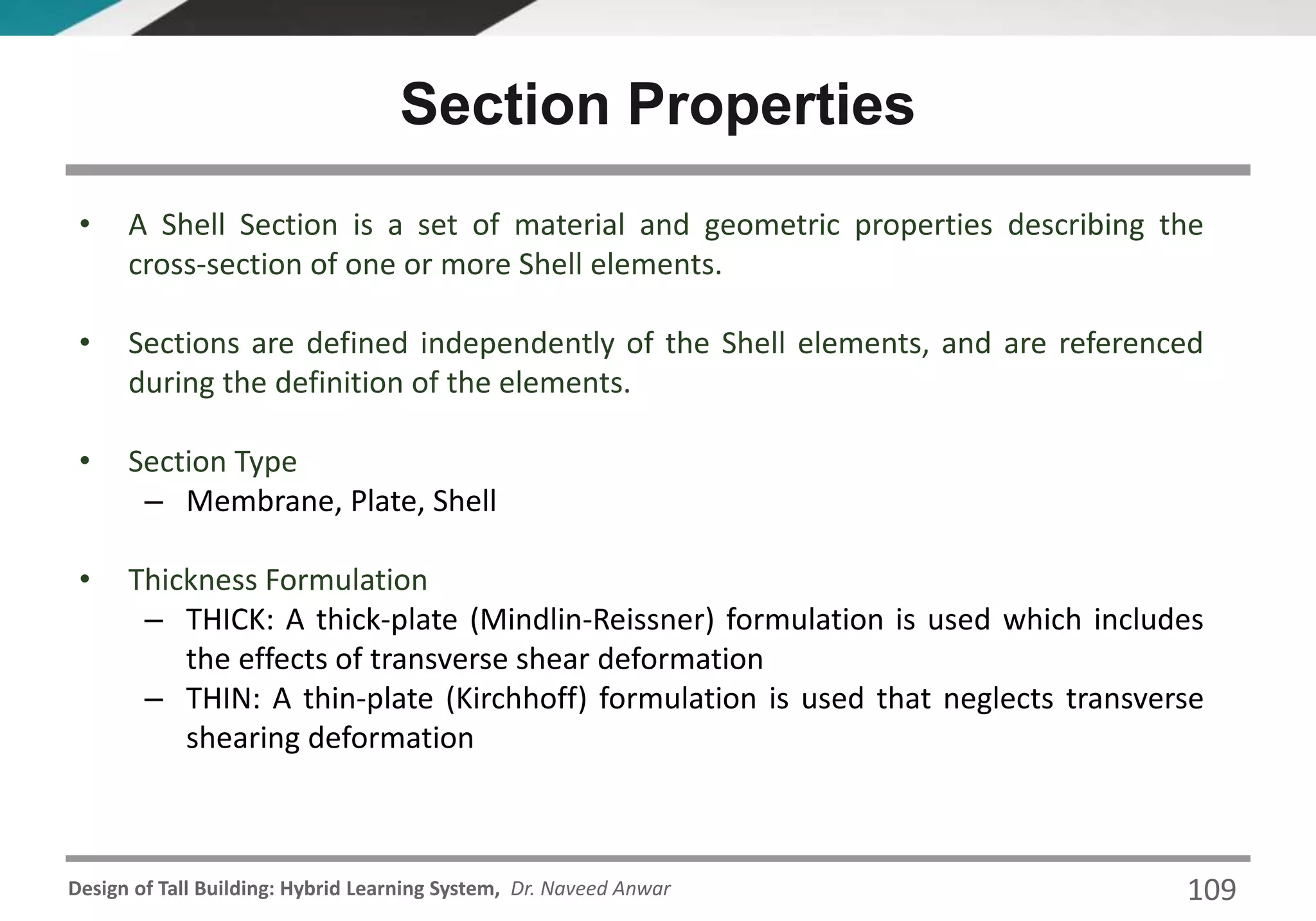 Design of Tall Building: Hybrid Learning System, Dr. Naveed Anwar 109
• A Shell Section is a set of material and geometric properties describing the
cross-section of one or more Shell elements.
• Sections are defined independently of the Shell elements, and are referenced
during the definition of the elements.
• Section Type
– Membrane, Plate, Shell
• Thickness Formulation
– THICK: A thick-plate (Mindlin-Reissner) formulation is used which includes
the effects of transverse shear deformation
– THIN: A thin-plate (Kirchhoff) formulation is used that neglects transverse
shearing deformation
Section Properties
 