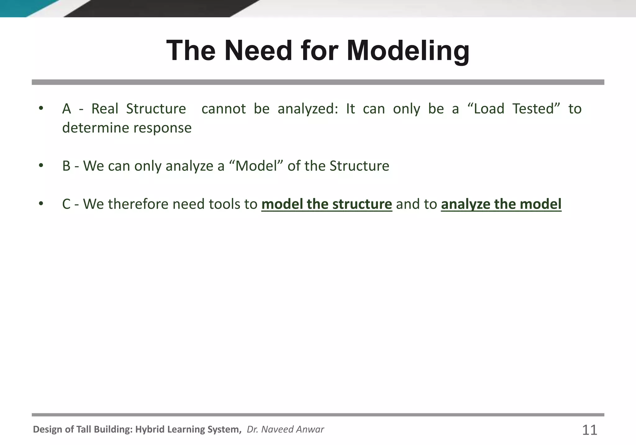 Design of Tall Building: Hybrid Learning System, Dr. Naveed Anwar
• A - Real Structure cannot be analyzed: It can only be a “Load Tested” to
determine response
• B - We can only analyze a “Model” of the Structure
• C - We therefore need tools to model the structure and to analyze the model
The Need for Modeling
11
 