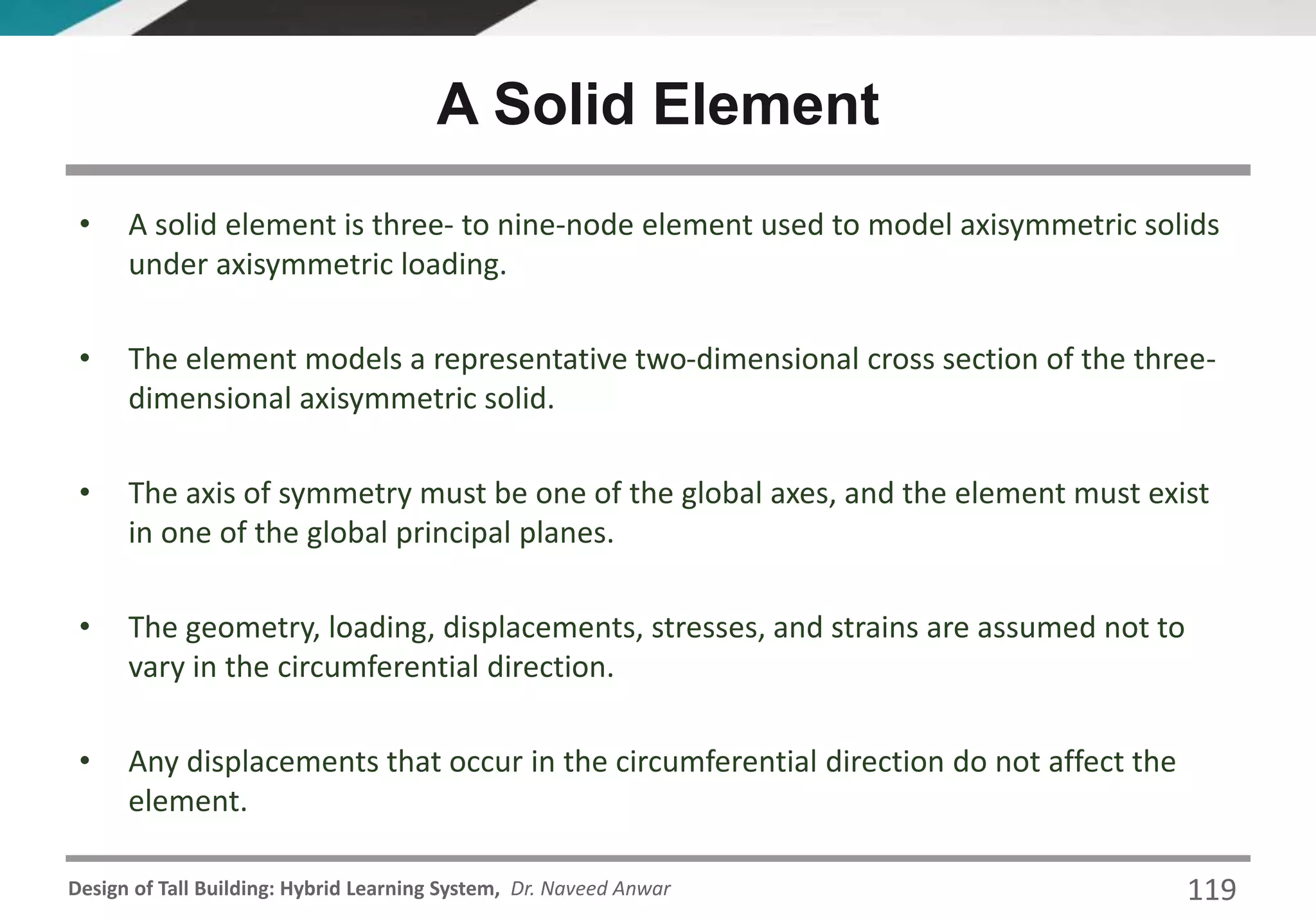 Design of Tall Building: Hybrid Learning System, Dr. Naveed Anwar 119
• A solid element is three- to nine-node element used to model axisymmetric solids
under axisymmetric loading.
• The element models a representative two-dimensional cross section of the three-
dimensional axisymmetric solid.
• The axis of symmetry must be one of the global axes, and the element must exist
in one of the global principal planes.
• The geometry, loading, displacements, stresses, and strains are assumed not to
vary in the circumferential direction.
• Any displacements that occur in the circumferential direction do not affect the
element.
A Solid Element
 