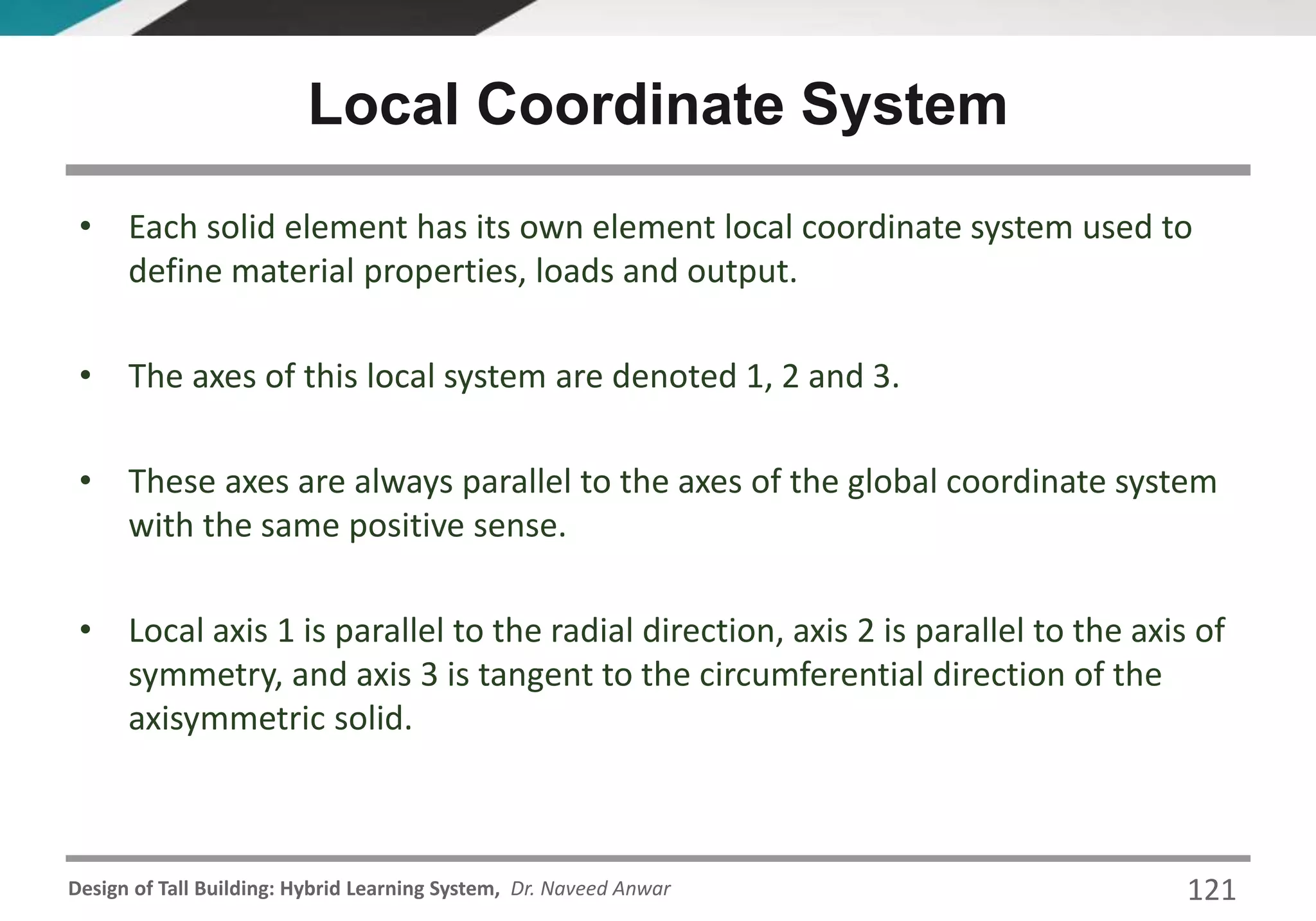 Design of Tall Building: Hybrid Learning System, Dr. Naveed Anwar 121
• Each solid element has its own element local coordinate system used to
define material properties, loads and output.
• The axes of this local system are denoted 1, 2 and 3.
• These axes are always parallel to the axes of the global coordinate system
with the same positive sense.
• Local axis 1 is parallel to the radial direction, axis 2 is parallel to the axis of
symmetry, and axis 3 is tangent to the circumferential direction of the
axisymmetric solid.
Local Coordinate System
 