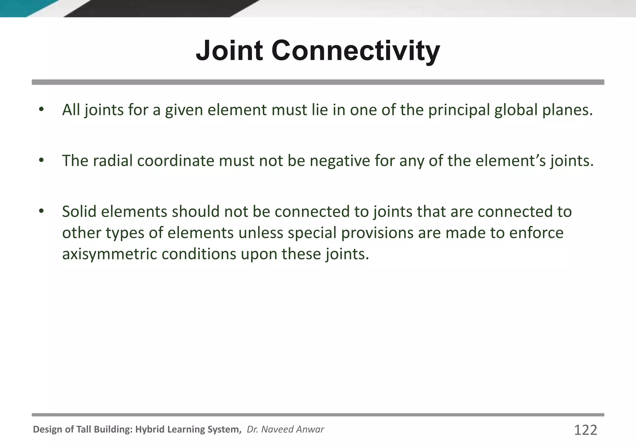 Design of Tall Building: Hybrid Learning System, Dr. Naveed Anwar 122
• All joints for a given element must lie in one of the principal global planes.
• The radial coordinate must not be negative for any of the element’s joints.
• Solid elements should not be connected to joints that are connected to
other types of elements unless special provisions are made to enforce
axisymmetric conditions upon these joints.
Joint Connectivity
 