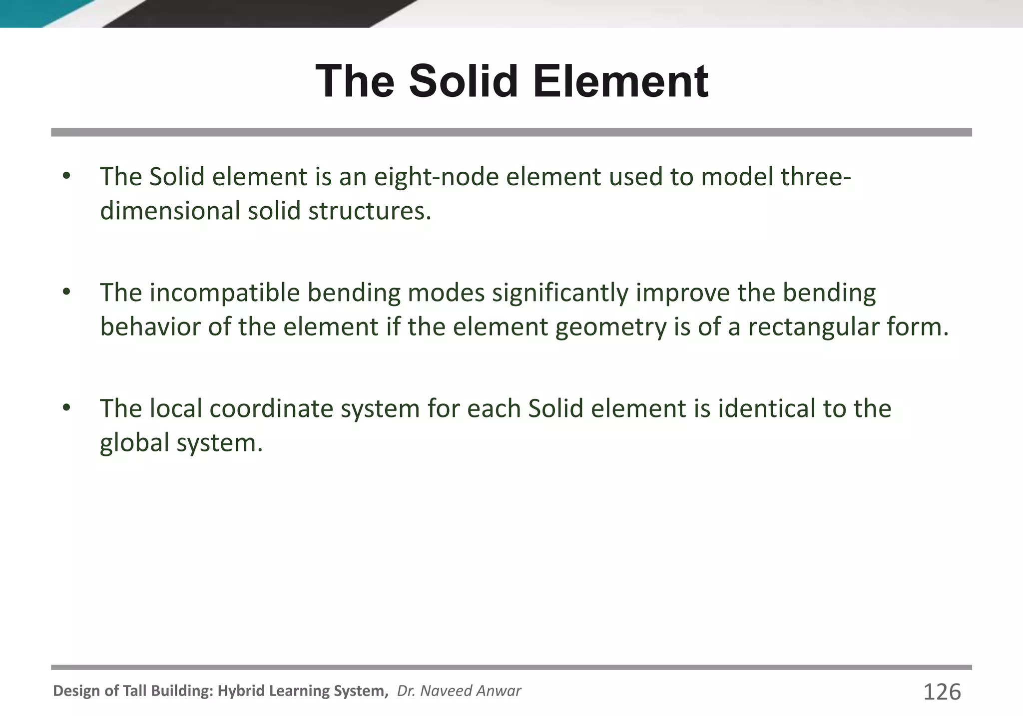Design of Tall Building: Hybrid Learning System, Dr. Naveed Anwar 126
• The Solid element is an eight-node element used to model three-
dimensional solid structures.
• The incompatible bending modes significantly improve the bending
behavior of the element if the element geometry is of a rectangular form.
• The local coordinate system for each Solid element is identical to the
global system.
The Solid Element
 