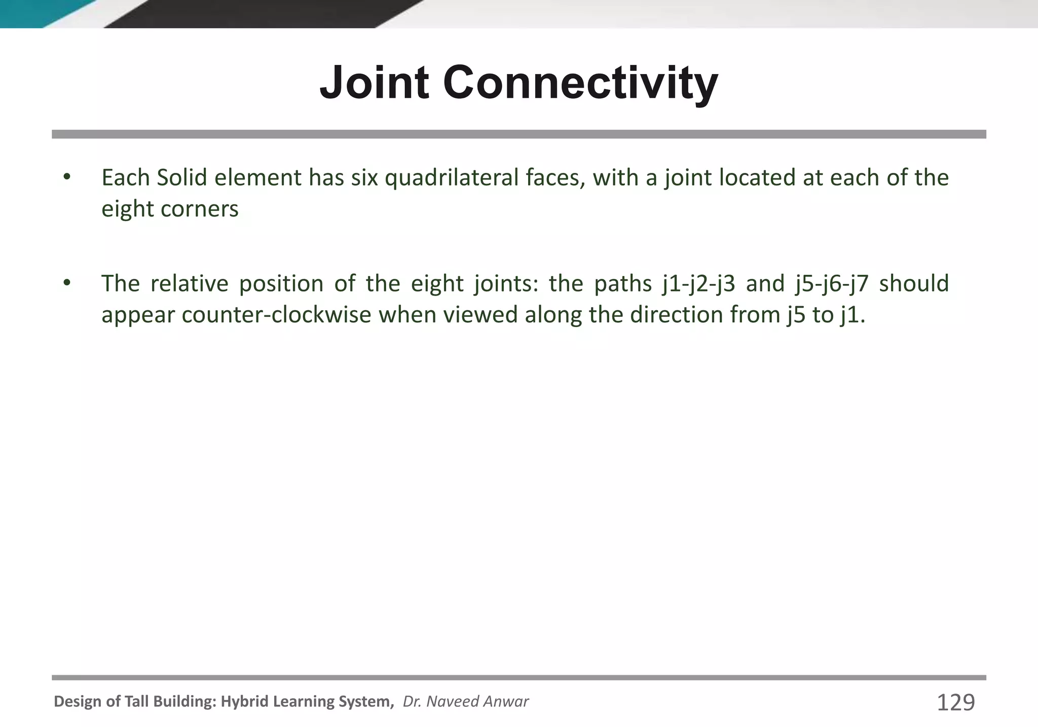 Design of Tall Building: Hybrid Learning System, Dr. Naveed Anwar 129
• Each Solid element has six quadrilateral faces, with a joint located at each of the
eight corners
• The relative position of the eight joints: the paths j1-j2-j3 and j5-j6-j7 should
appear counter-clockwise when viewed along the direction from j5 to j1.
Joint Connectivity
 