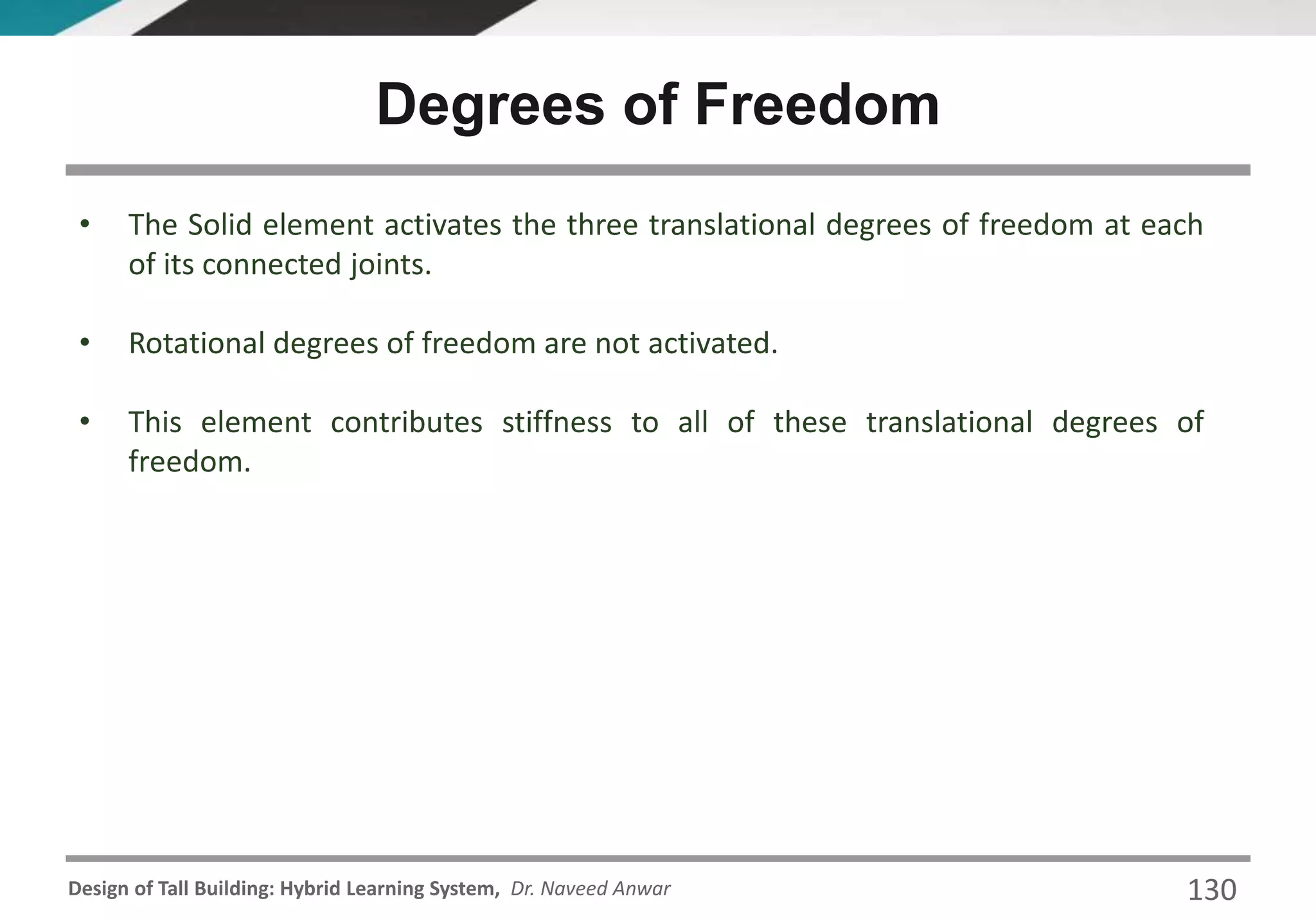 Design of Tall Building: Hybrid Learning System, Dr. Naveed Anwar 130
• The Solid element activates the three translational degrees of freedom at each
of its connected joints.
• Rotational degrees of freedom are not activated.
• This element contributes stiffness to all of these translational degrees of
freedom.
Degrees of Freedom
 