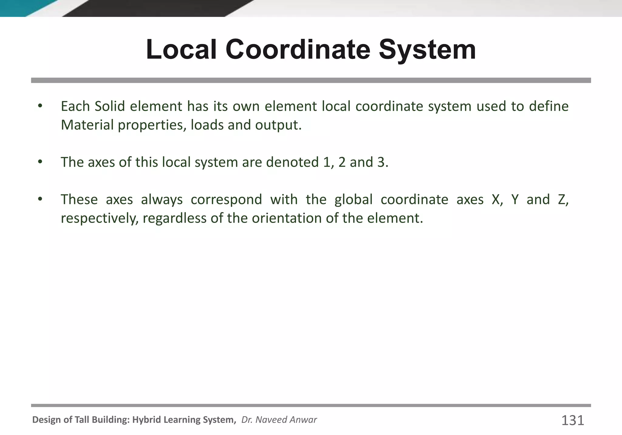 Design of Tall Building: Hybrid Learning System, Dr. Naveed Anwar 131
• Each Solid element has its own element local coordinate system used to define
Material properties, loads and output.
• The axes of this local system are denoted 1, 2 and 3.
• These axes always correspond with the global coordinate axes X, Y and Z,
respectively, regardless of the orientation of the element.
Local Coordinate System
 