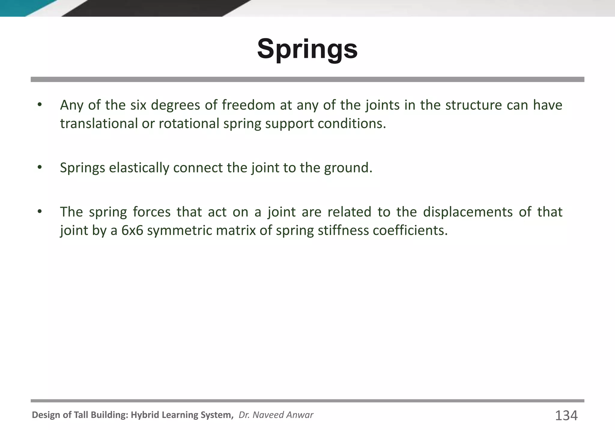 Design of Tall Building: Hybrid Learning System, Dr. Naveed Anwar 134
• Any of the six degrees of freedom at any of the joints in the structure can have
translational or rotational spring support conditions.
• Springs elastically connect the joint to the ground.
• The spring forces that act on a joint are related to the displacements of that
joint by a 6x6 symmetric matrix of spring stiffness coefficients.
Springs
 