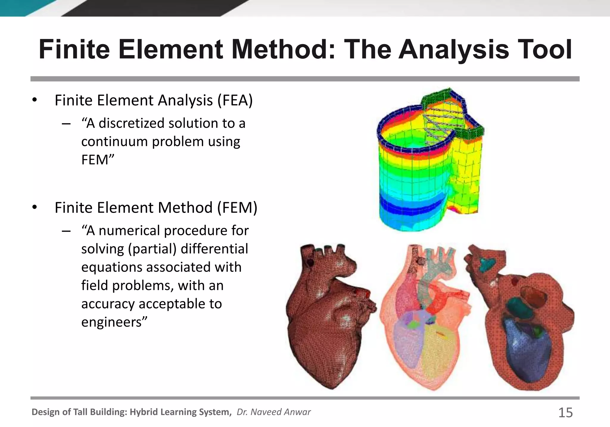 Design of Tall Building: Hybrid Learning System, Dr. Naveed Anwar
Finite Element Method: The Analysis Tool
• Finite Element Analysis (FEA)
– “A discretized solution to a
continuum problem using
FEM”
• Finite Element Method (FEM)
– “A numerical procedure for
solving (partial) differential
equations associated with
field problems, with an
accuracy acceptable to
engineers”
15
 