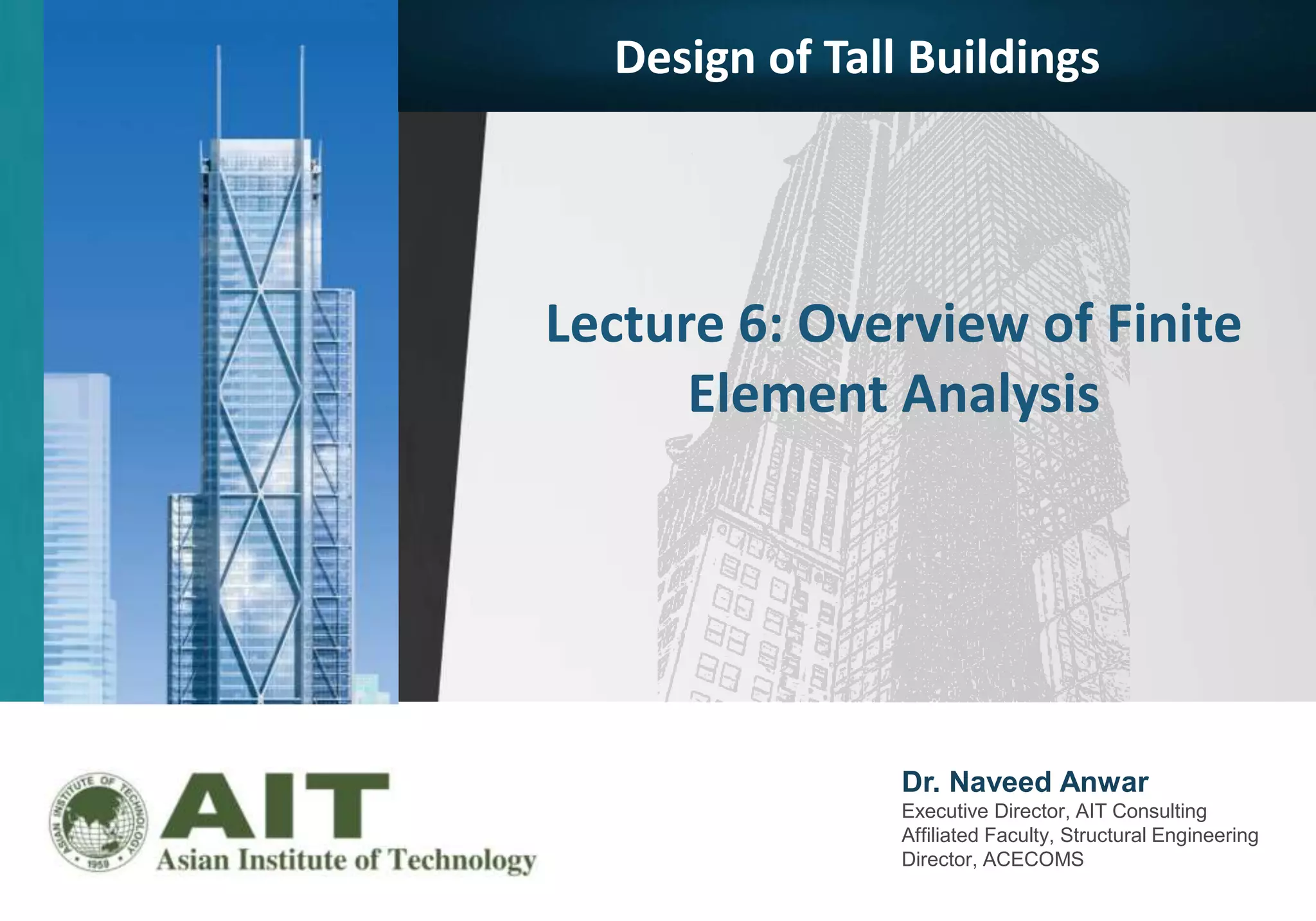 Dr. Naveed Anwar
Executive Director, AIT Consulting
Affiliated Faculty, Structural Engineering
Director, ACECOMS
Lecture 6: Overview of Finite
Element Analysis
Design of Tall Buildings
 