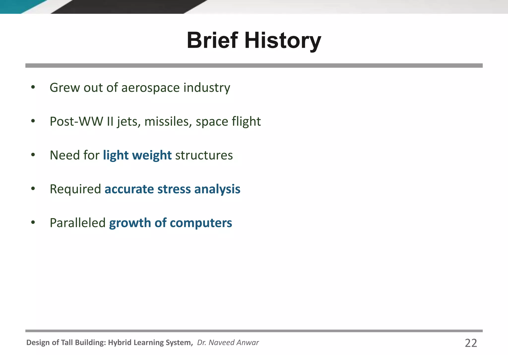 Design of Tall Building: Hybrid Learning System, Dr. Naveed Anwar 22
• Grew out of aerospace industry
• Post-WW II jets, missiles, space flight
• Need for light weight structures
• Required accurate stress analysis
• Paralleled growth of computers
Brief History
 