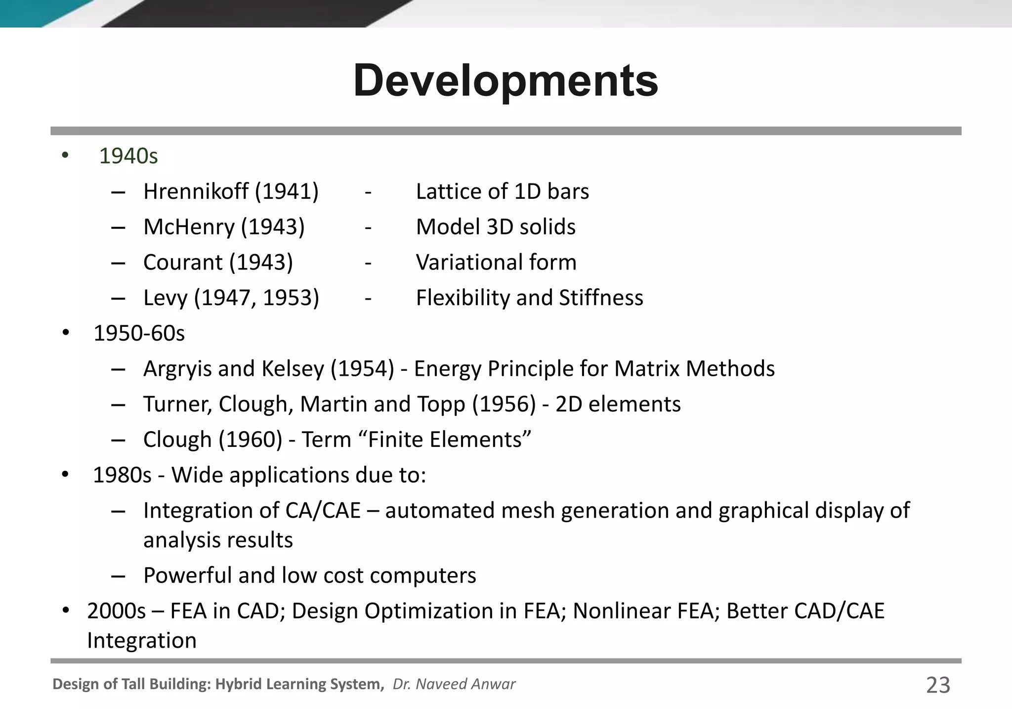 Design of Tall Building: Hybrid Learning System, Dr. Naveed Anwar 23
• 1940s
– Hrennikoff (1941) - Lattice of 1D bars
– McHenry (1943) - Model 3D solids
– Courant (1943) - Variational form
– Levy (1947, 1953) - Flexibility and Stiffness
• 1950-60s
– Argryis and Kelsey (1954) - Energy Principle for Matrix Methods
– Turner, Clough, Martin and Topp (1956) - 2D elements
– Clough (1960) - Term “Finite Elements”
• 1980s - Wide applications due to:
– Integration of CA/CAE – automated mesh generation and graphical display of
analysis results
– Powerful and low cost computers
• 2000s – FEA in CAD; Design Optimization in FEA; Nonlinear FEA; Better CAD/CAE
Integration
Developments
 