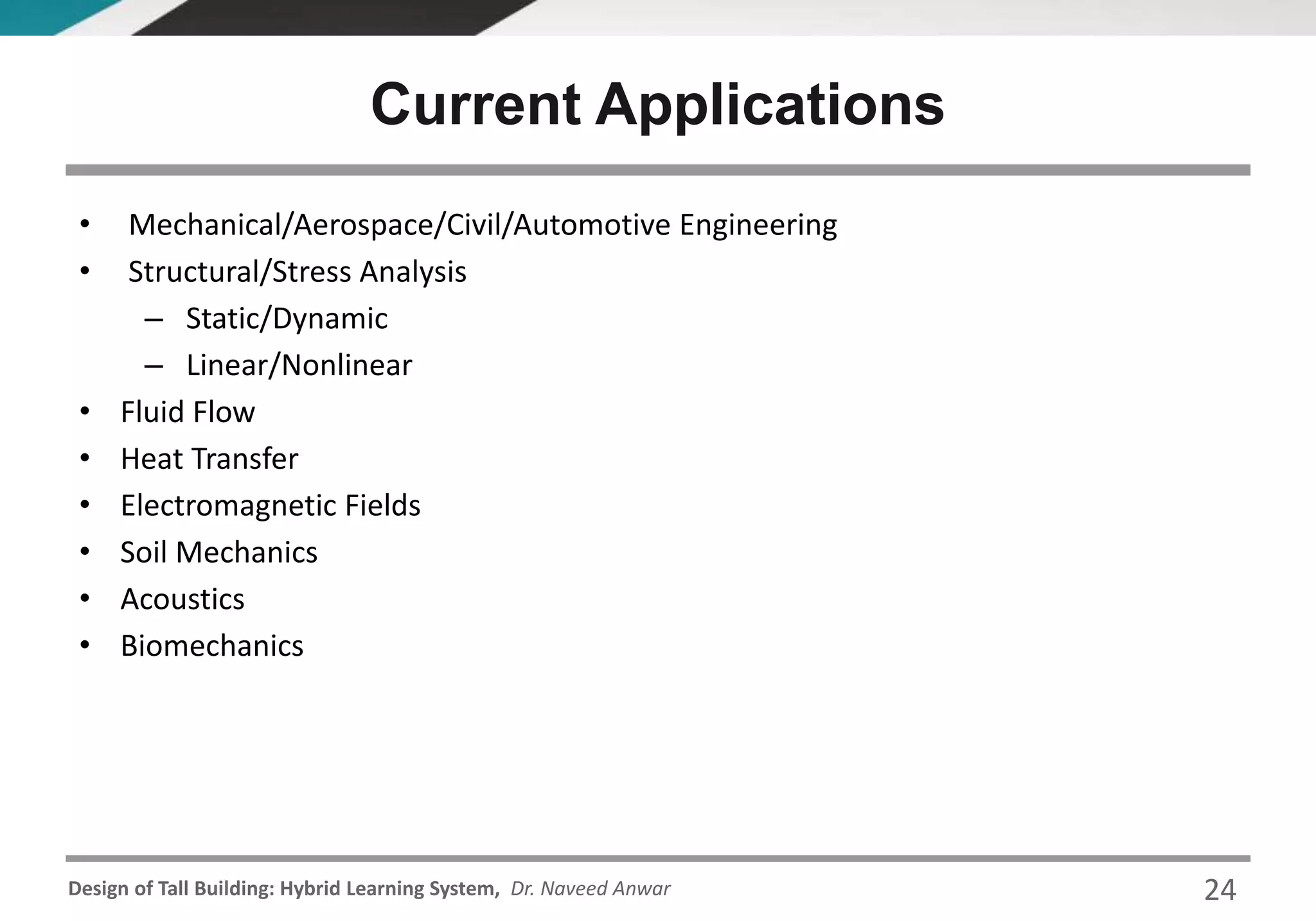 Design of Tall Building: Hybrid Learning System, Dr. Naveed Anwar 24
• Mechanical/Aerospace/Civil/Automotive Engineering
• Structural/Stress Analysis
– Static/Dynamic
– Linear/Nonlinear
• Fluid Flow
• Heat Transfer
• Electromagnetic Fields
• Soil Mechanics
• Acoustics
• Biomechanics
Current Applications
 