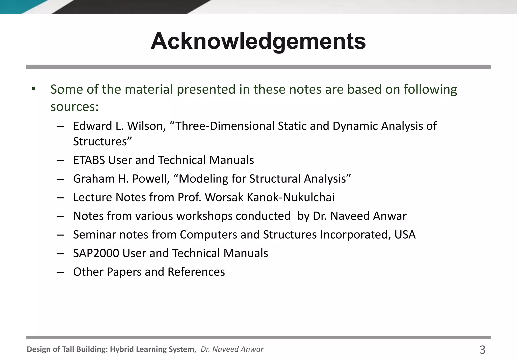 Design of Tall Building: Hybrid Learning System, Dr. Naveed Anwar
• Some of the material presented in these notes are based on following
sources:
– Edward L. Wilson, “Three-Dimensional Static and Dynamic Analysis of
Structures”
– ETABS User and Technical Manuals
– Graham H. Powell, “Modeling for Structural Analysis”
– Lecture Notes from Prof. Worsak Kanok-Nukulchai
– Notes from various workshops conducted by Dr. Naveed Anwar
– Seminar notes from Computers and Structures Incorporated, USA
– SAP2000 User and Technical Manuals
– Other Papers and References
Acknowledgements
3
 