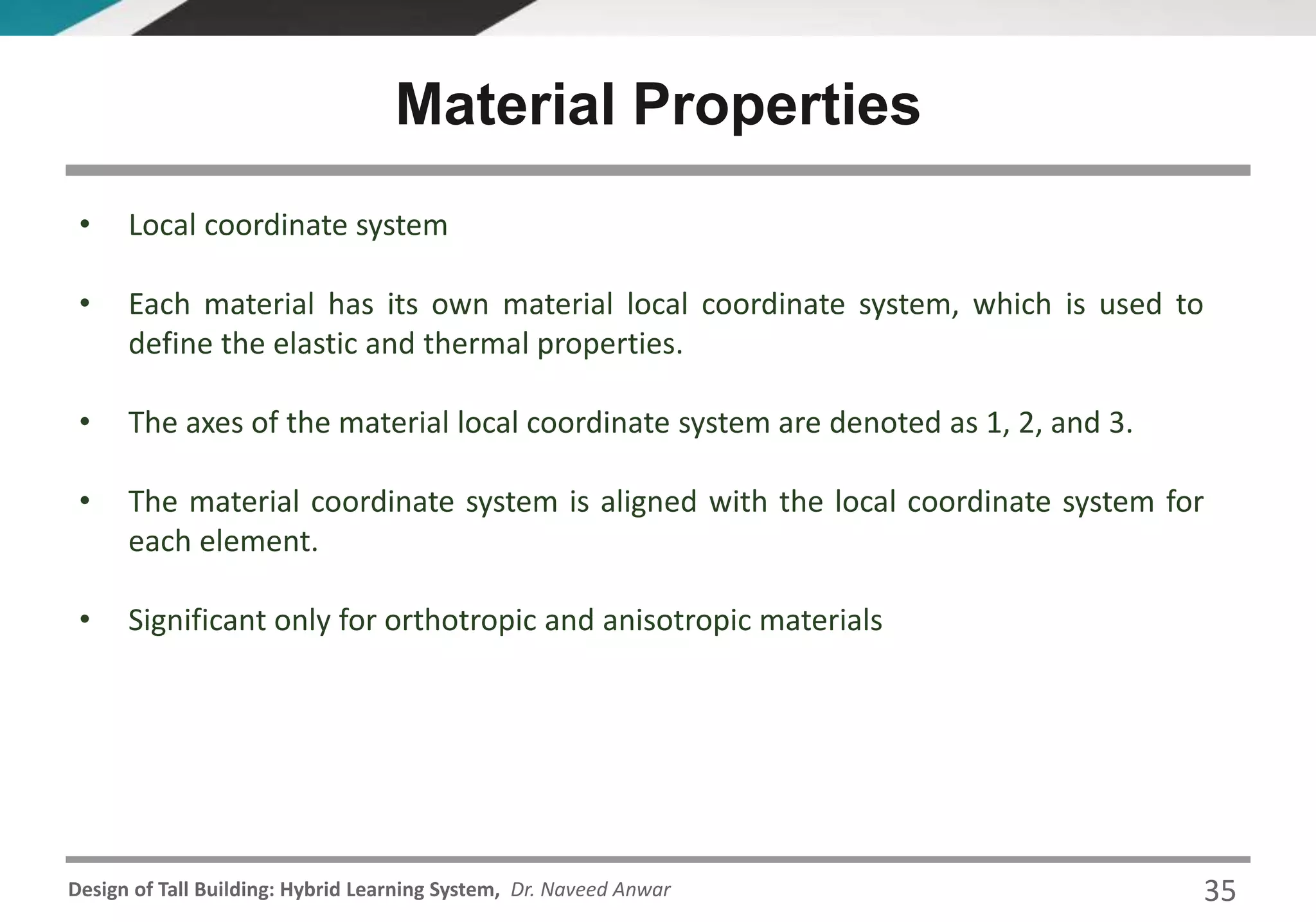 Design of Tall Building: Hybrid Learning System, Dr. Naveed Anwar
• Local coordinate system
• Each material has its own material local coordinate system, which is used to
define the elastic and thermal properties.
• The axes of the material local coordinate system are denoted as 1, 2, and 3.
• The material coordinate system is aligned with the local coordinate system for
each element.
• Significant only for orthotropic and anisotropic materials
Material Properties
35
 