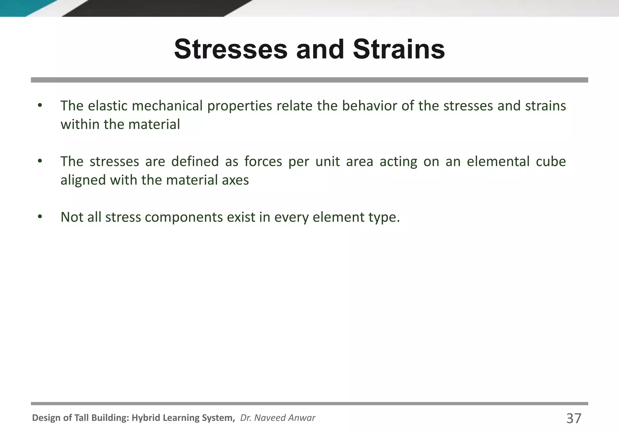 Design of Tall Building: Hybrid Learning System, Dr. Naveed Anwar
• The elastic mechanical properties relate the behavior of the stresses and strains
within the material
• The stresses are defined as forces per unit area acting on an elemental cube
aligned with the material axes
• Not all stress components exist in every element type.
Stresses and Strains
37
 
