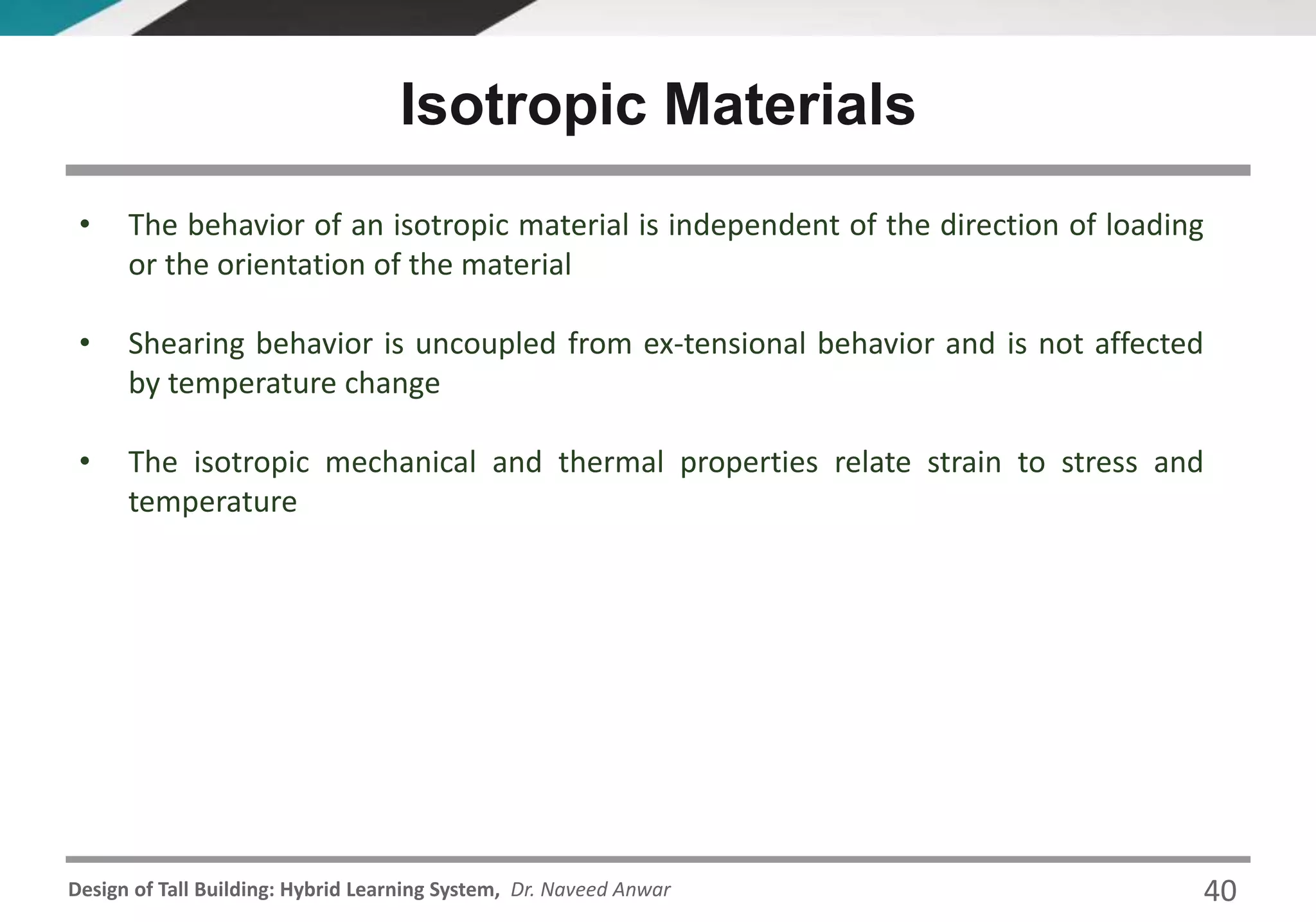 Design of Tall Building: Hybrid Learning System, Dr. Naveed Anwar
• The behavior of an isotropic material is independent of the direction of loading
or the orientation of the material
• Shearing behavior is uncoupled from ex-tensional behavior and is not affected
by temperature change
• The isotropic mechanical and thermal properties relate strain to stress and
temperature
Isotropic Materials
40
 