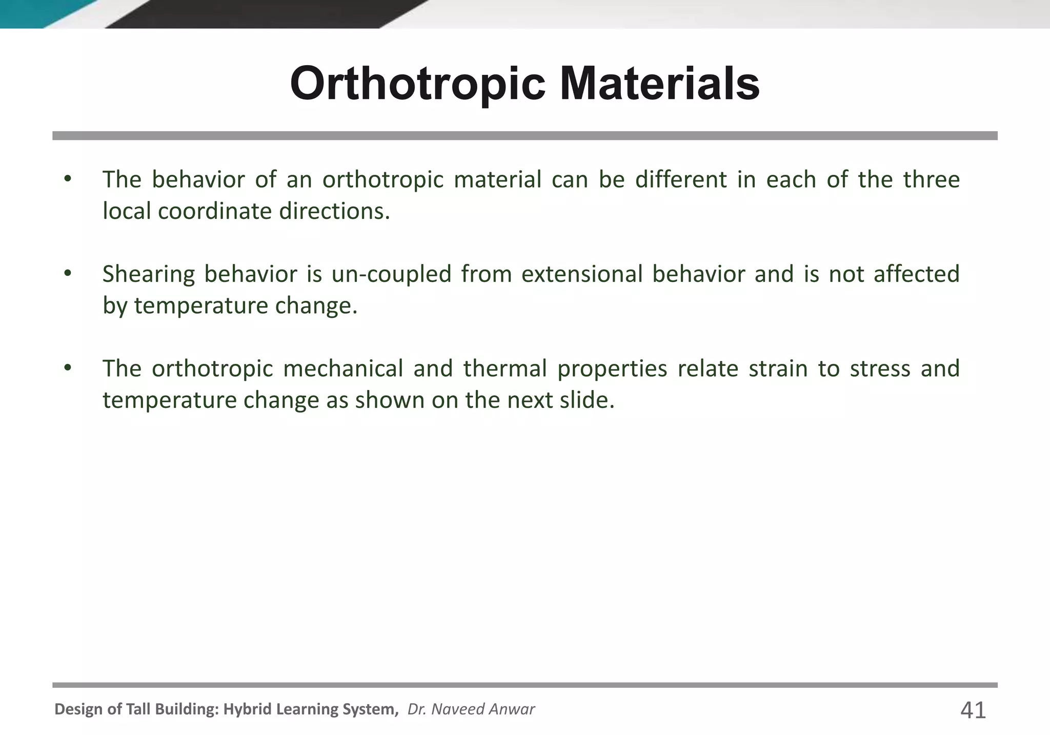 Design of Tall Building: Hybrid Learning System, Dr. Naveed Anwar
• The behavior of an orthotropic material can be different in each of the three
local coordinate directions.
• Shearing behavior is un-coupled from extensional behavior and is not affected
by temperature change.
• The orthotropic mechanical and thermal properties relate strain to stress and
temperature change as shown on the next slide.
Orthotropic Materials
41
 