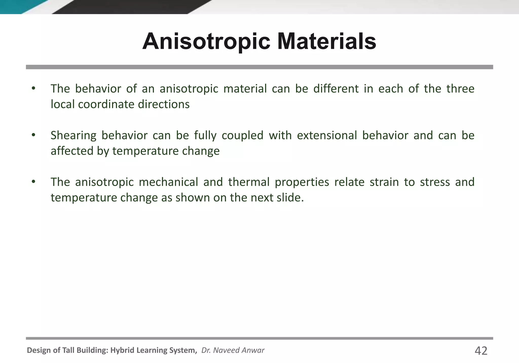 Design of Tall Building: Hybrid Learning System, Dr. Naveed Anwar
• The behavior of an anisotropic material can be different in each of the three
local coordinate directions
• Shearing behavior can be fully coupled with extensional behavior and can be
affected by temperature change
• The anisotropic mechanical and thermal properties relate strain to stress and
temperature change as shown on the next slide.
Anisotropic Materials
42
 