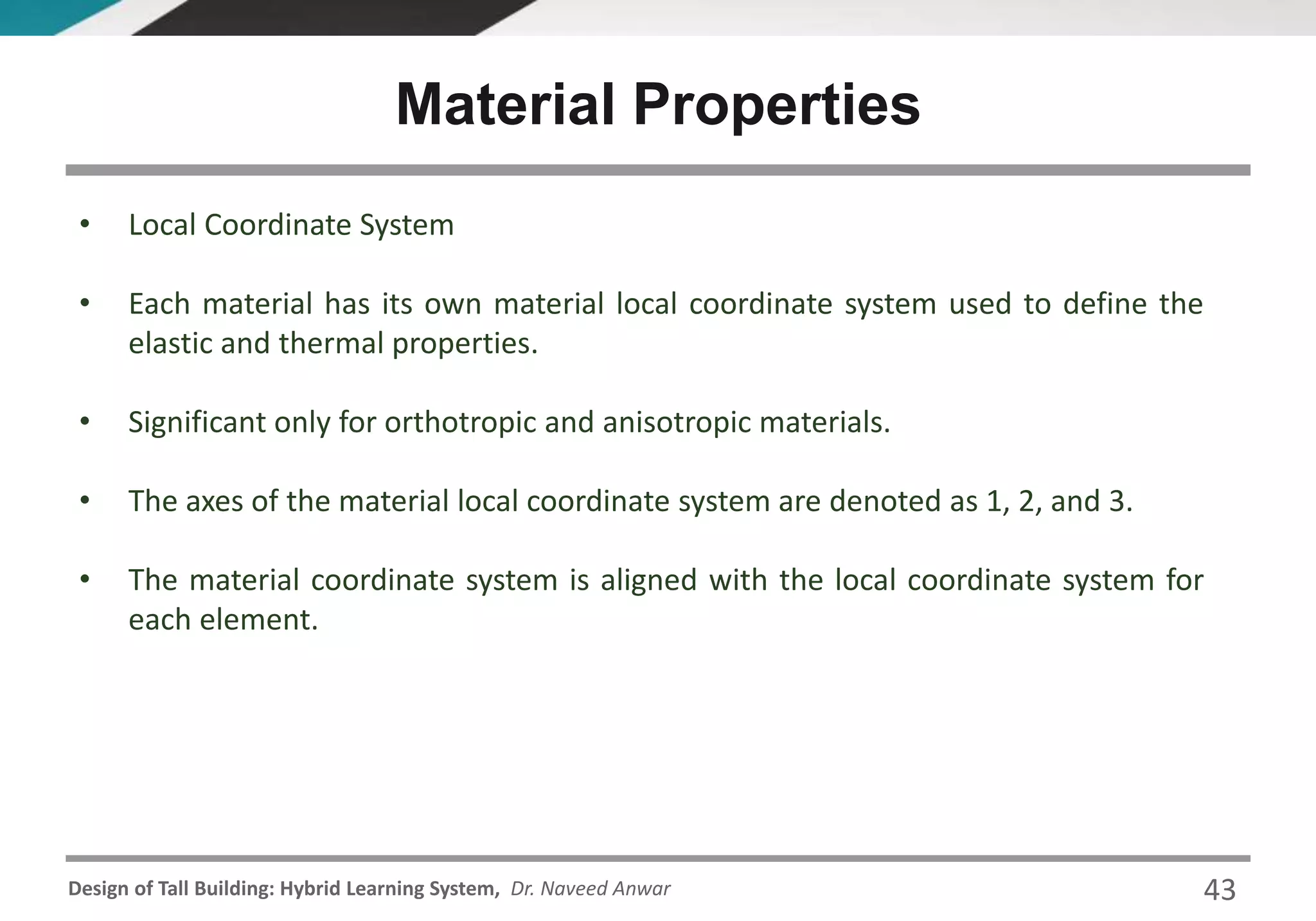 Design of Tall Building: Hybrid Learning System, Dr. Naveed Anwar
• Local Coordinate System
• Each material has its own material local coordinate system used to define the
elastic and thermal properties.
• Significant only for orthotropic and anisotropic materials.
• The axes of the material local coordinate system are denoted as 1, 2, and 3.
• The material coordinate system is aligned with the local coordinate system for
each element.
Material Properties
43
 
