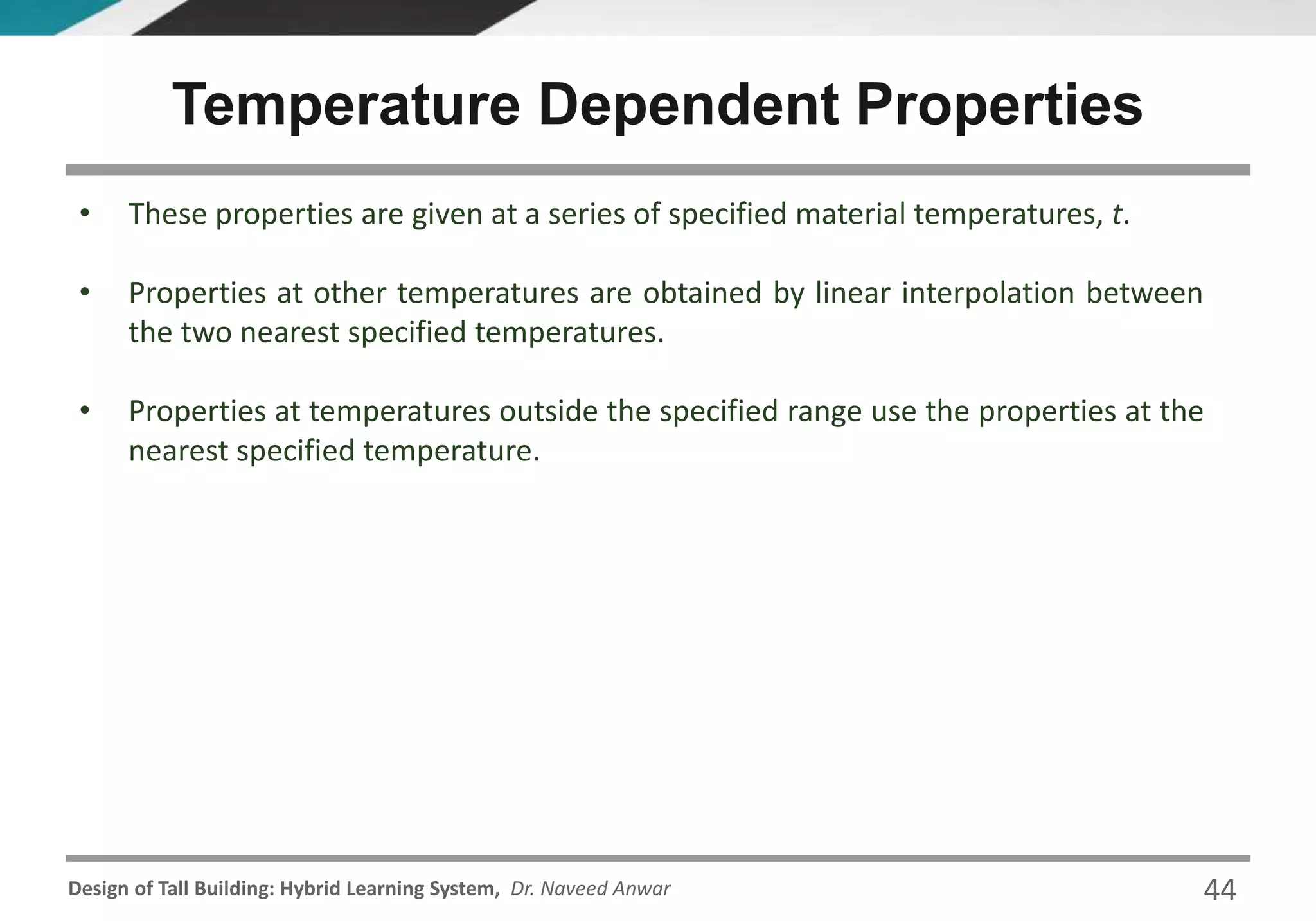 Design of Tall Building: Hybrid Learning System, Dr. Naveed Anwar
• These properties are given at a series of specified material temperatures, t.
• Properties at other temperatures are obtained by linear interpolation between
the two nearest specified temperatures.
• Properties at temperatures outside the specified range use the properties at the
nearest specified temperature.
Temperature Dependent Properties
44
 