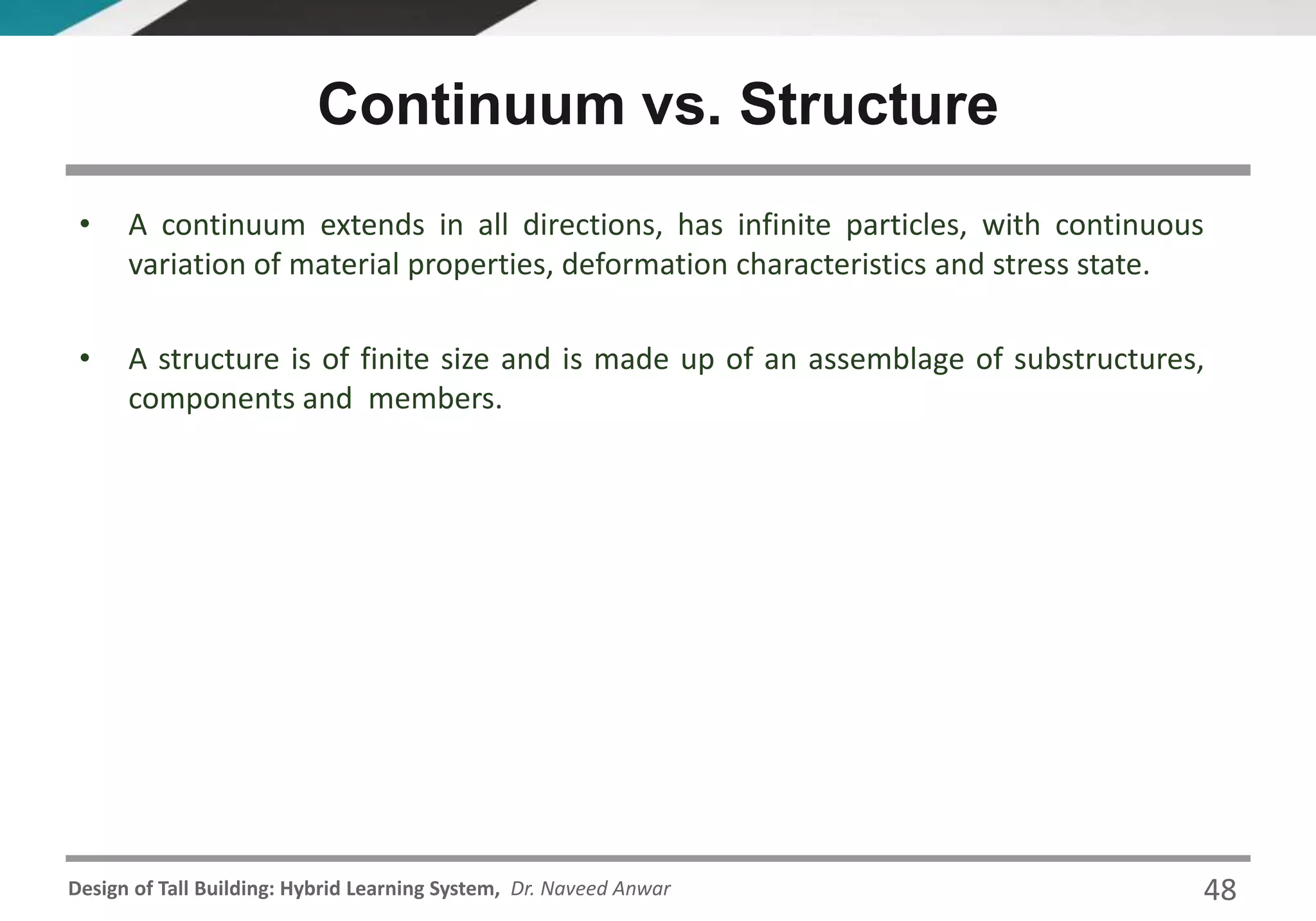Design of Tall Building: Hybrid Learning System, Dr. Naveed Anwar
• A continuum extends in all directions, has infinite particles, with continuous
variation of material properties, deformation characteristics and stress state.
• A structure is of finite size and is made up of an assemblage of substructures,
components and members.
Continuum vs. Structure
48
 