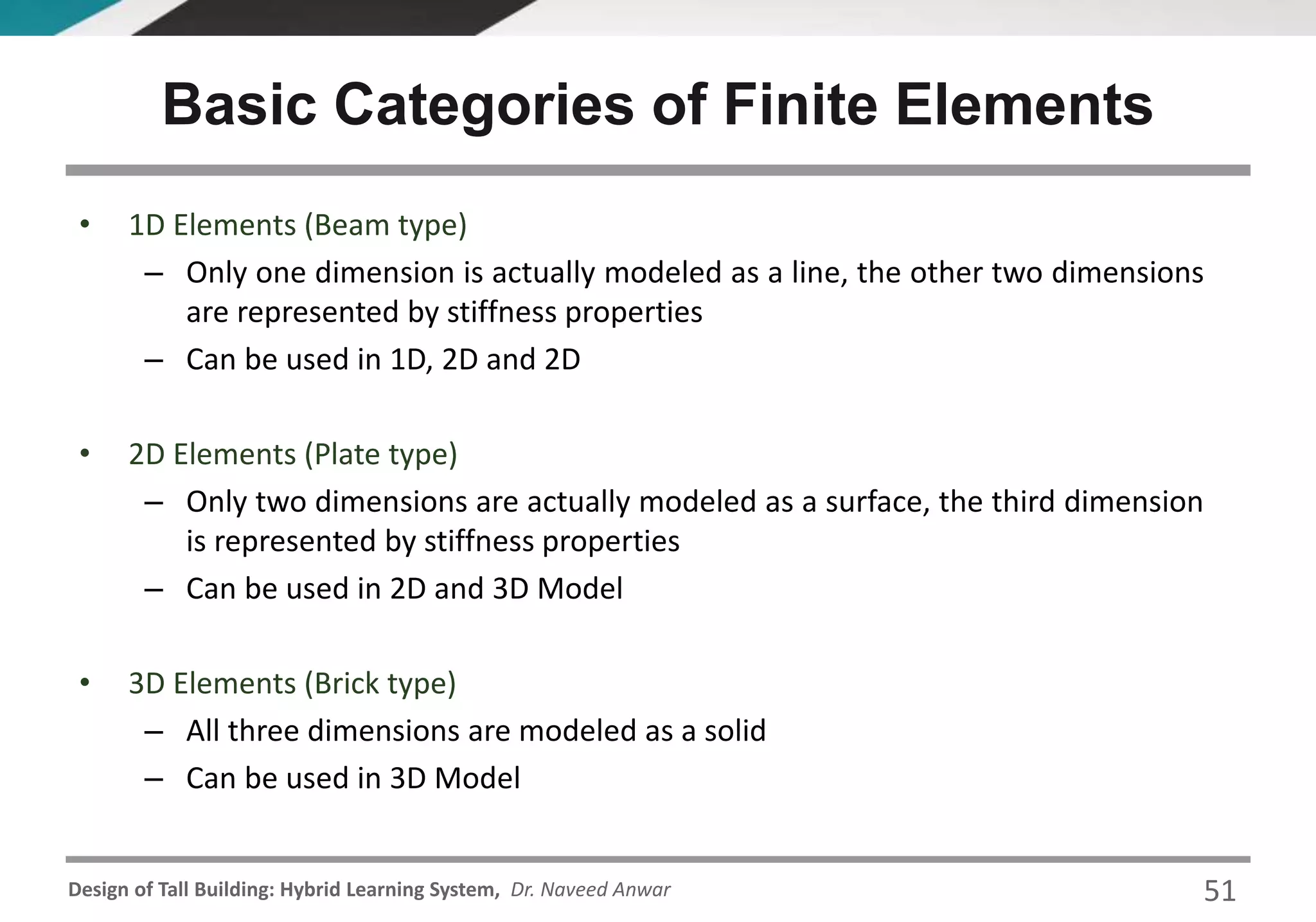 Design of Tall Building: Hybrid Learning System, Dr. Naveed Anwar
• 1D Elements (Beam type)
– Only one dimension is actually modeled as a line, the other two dimensions
are represented by stiffness properties
– Can be used in 1D, 2D and 2D
• 2D Elements (Plate type)
– Only two dimensions are actually modeled as a surface, the third dimension
is represented by stiffness properties
– Can be used in 2D and 3D Model
• 3D Elements (Brick type)
– All three dimensions are modeled as a solid
– Can be used in 3D Model
Basic Categories of Finite Elements
51
 