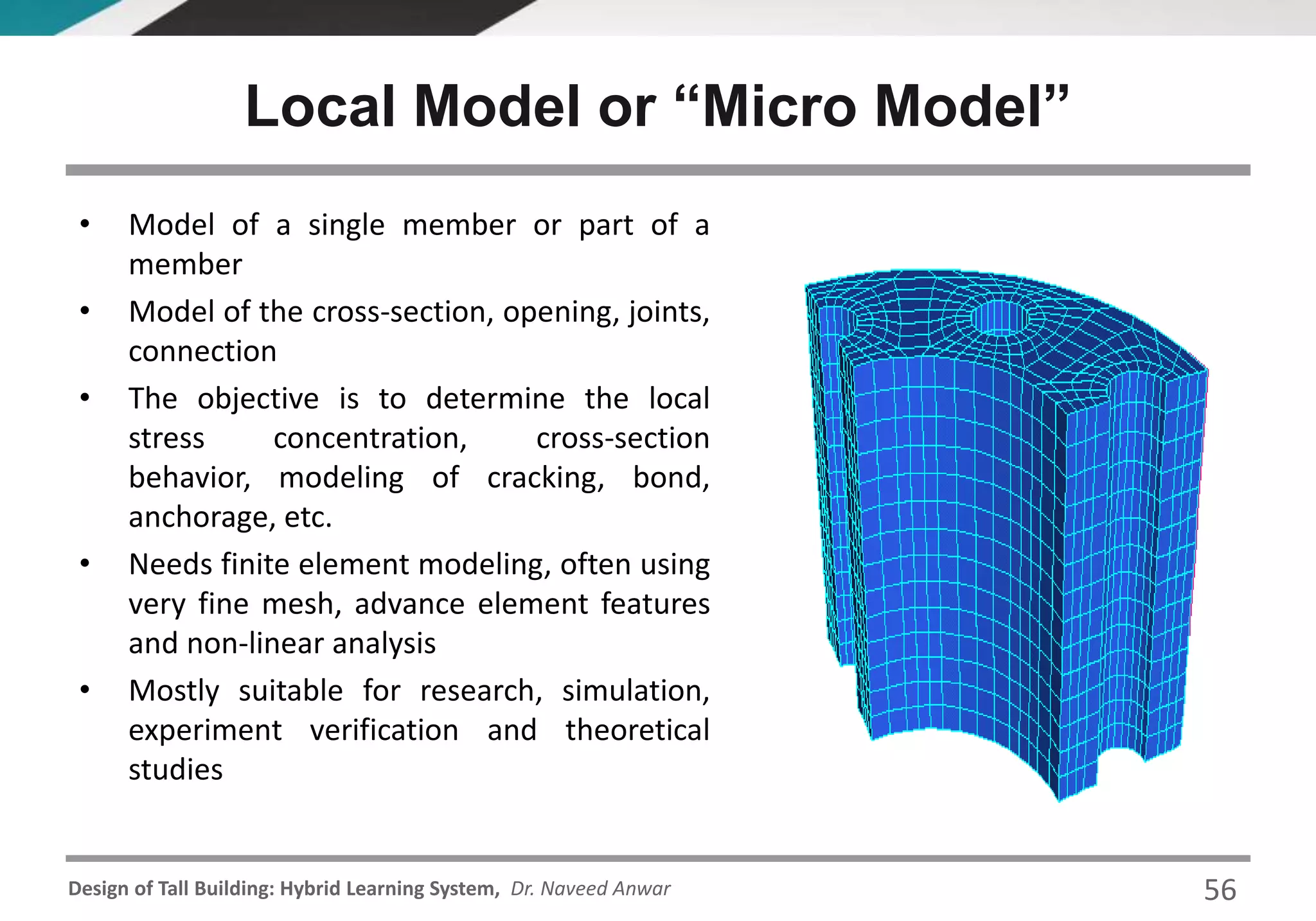 Design of Tall Building: Hybrid Learning System, Dr. Naveed Anwar
Local Model or “Micro Model”
• Model of a single member or part of a
member
• Model of the cross-section, opening, joints,
connection
• The objective is to determine the local
stress concentration, cross-section
behavior, modeling of cracking, bond,
anchorage, etc.
• Needs finite element modeling, often using
very fine mesh, advance element features
and non-linear analysis
• Mostly suitable for research, simulation,
experiment verification and theoretical
studies
56
 