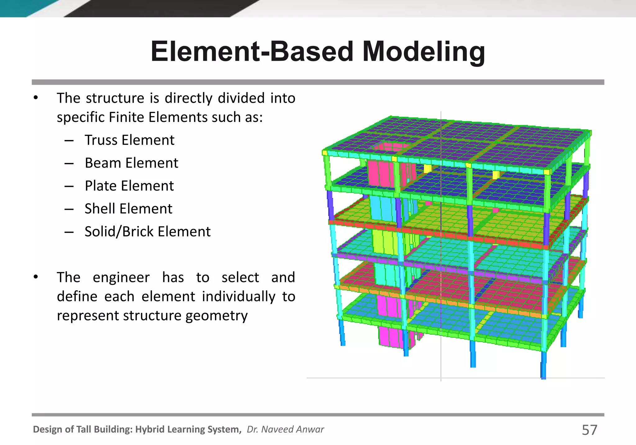 Design of Tall Building: Hybrid Learning System, Dr. Naveed Anwar
Element-Based Modeling
• The structure is directly divided into
specific Finite Elements such as:
– Truss Element
– Beam Element
– Plate Element
– Shell Element
– Solid/Brick Element
• The engineer has to select and
define each element individually to
represent structure geometry
57
 