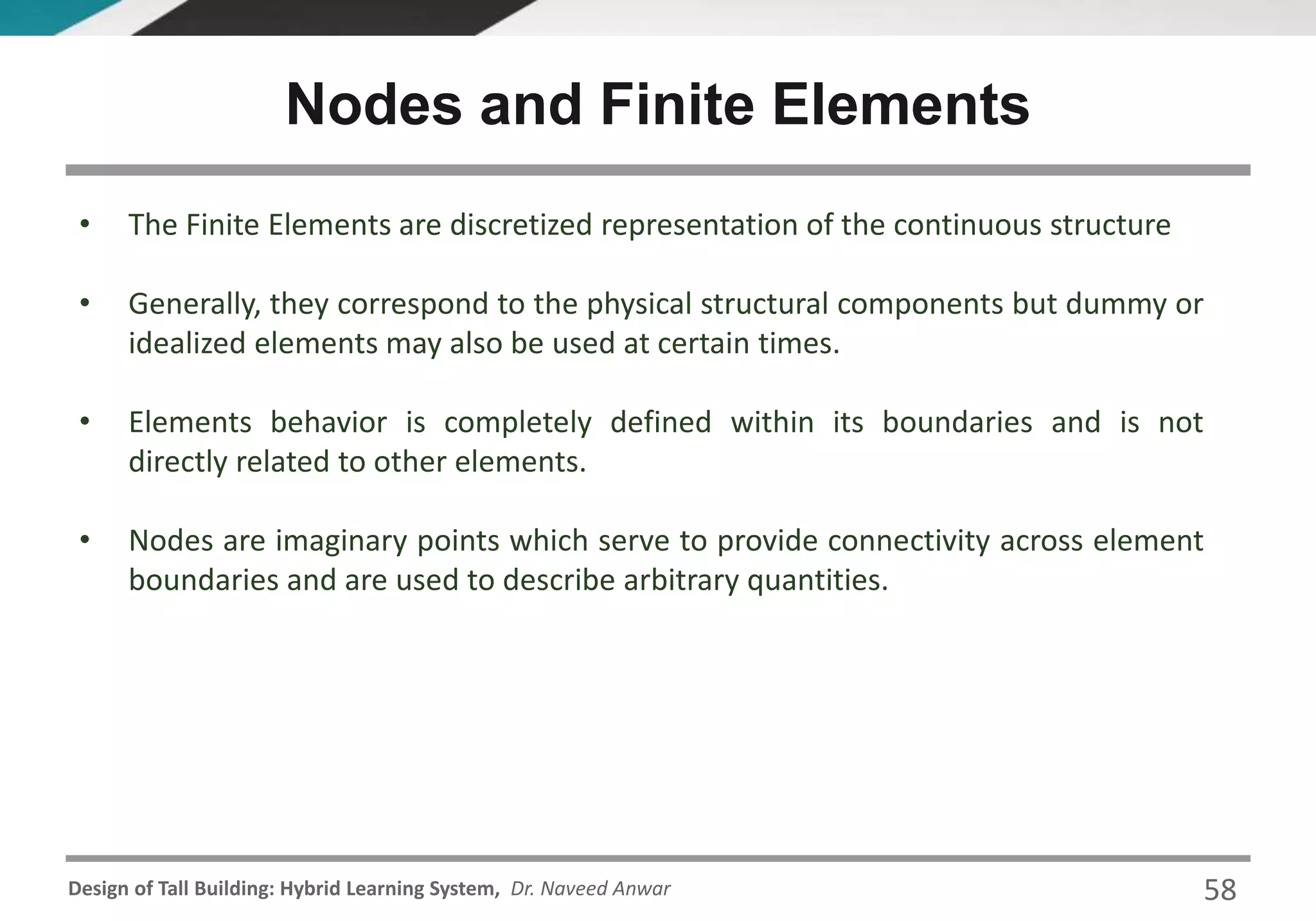 Design of Tall Building: Hybrid Learning System, Dr. Naveed Anwar
• The Finite Elements are discretized representation of the continuous structure
• Generally, they correspond to the physical structural components but dummy or
idealized elements may also be used at certain times.
• Elements behavior is completely defined within its boundaries and is not
directly related to other elements.
• Nodes are imaginary points which serve to provide connectivity across element
boundaries and are used to describe arbitrary quantities.
Nodes and Finite Elements
58
 