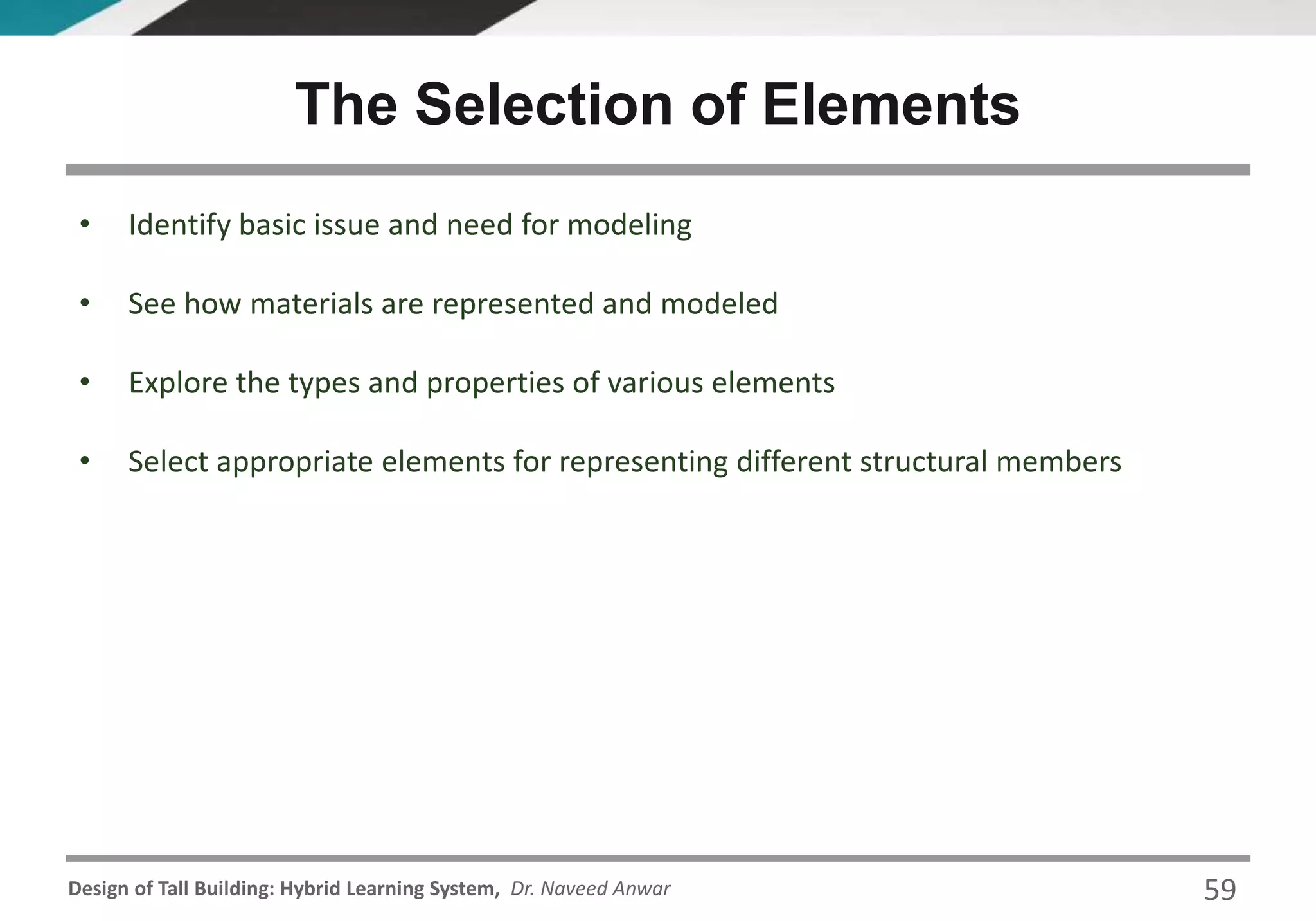 Design of Tall Building: Hybrid Learning System, Dr. Naveed Anwar 59
• Identify basic issue and need for modeling
• See how materials are represented and modeled
• Explore the types and properties of various elements
• Select appropriate elements for representing different structural members
The Selection of Elements
 