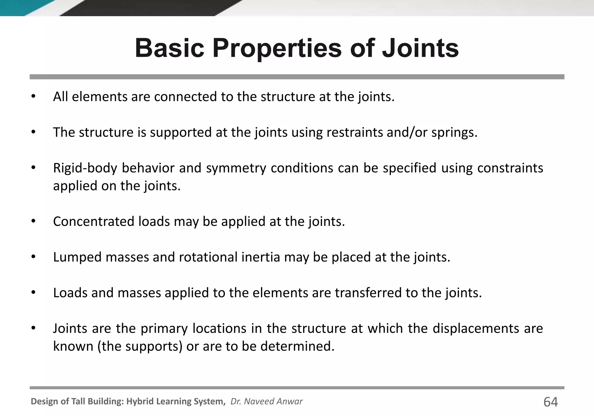 Design of Tall Building: Hybrid Learning System, Dr. Naveed Anwar
Basic Properties of Joints
• All elements are connected to the structure at the joints.
• The structure is supported at the joints using restraints and/or springs.
• Rigid-body behavior and symmetry conditions can be specified using constraints
applied on the joints.
• Concentrated loads may be applied at the joints.
• Lumped masses and rotational inertia may be placed at the joints.
• Loads and masses applied to the elements are transferred to the joints.
• Joints are the primary locations in the structure at which the displacements are
known (the supports) or are to be determined.
64
 