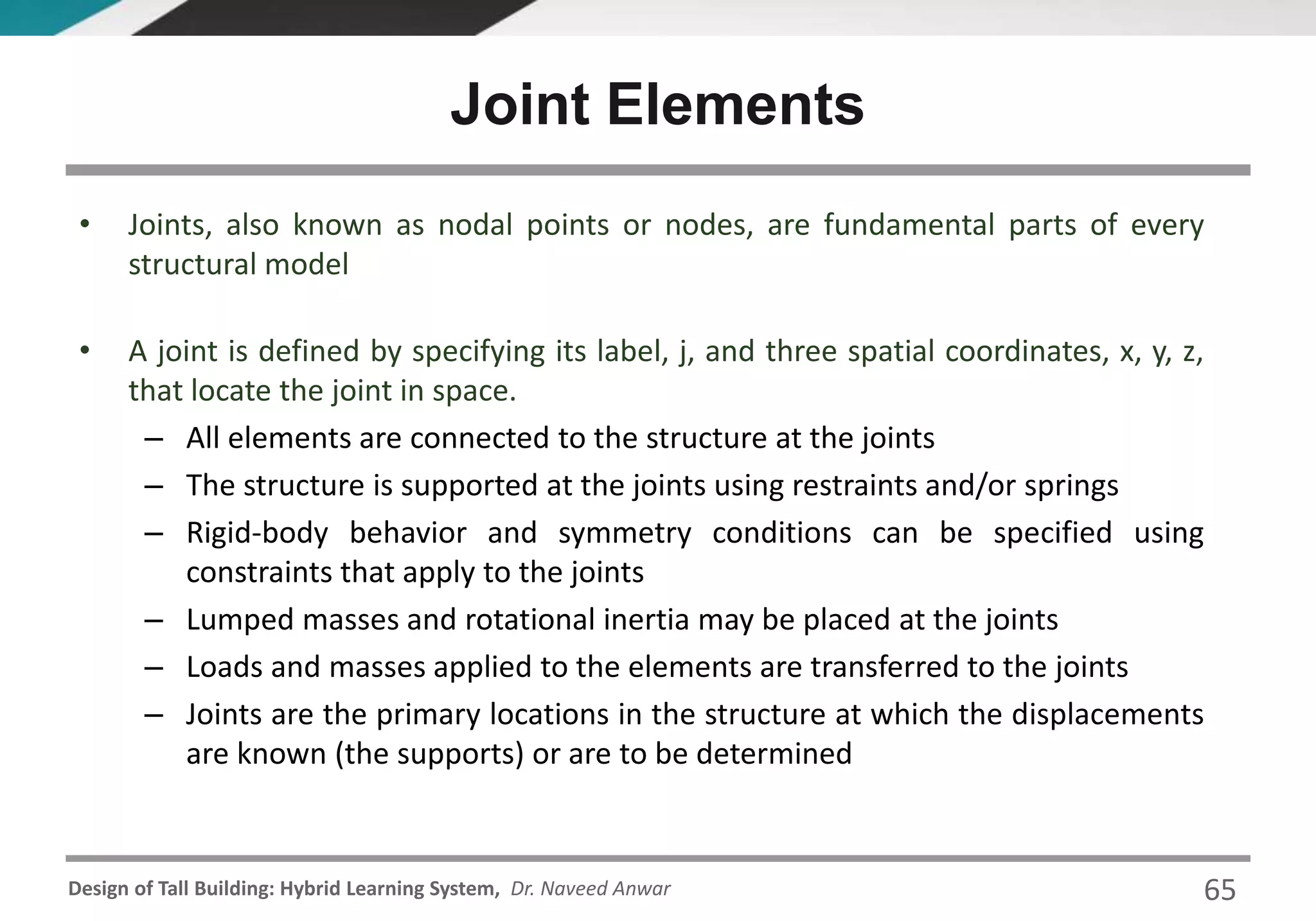 Design of Tall Building: Hybrid Learning System, Dr. Naveed Anwar
• Joints, also known as nodal points or nodes, are fundamental parts of every
structural model
• A joint is defined by specifying its label, j, and three spatial coordinates, x, y, z,
that locate the joint in space.
– All elements are connected to the structure at the joints
– The structure is supported at the joints using restraints and/or springs
– Rigid-body behavior and symmetry conditions can be specified using
constraints that apply to the joints
– Lumped masses and rotational inertia may be placed at the joints
– Loads and masses applied to the elements are transferred to the joints
– Joints are the primary locations in the structure at which the displacements
are known (the supports) or are to be determined
Joint Elements
65
 